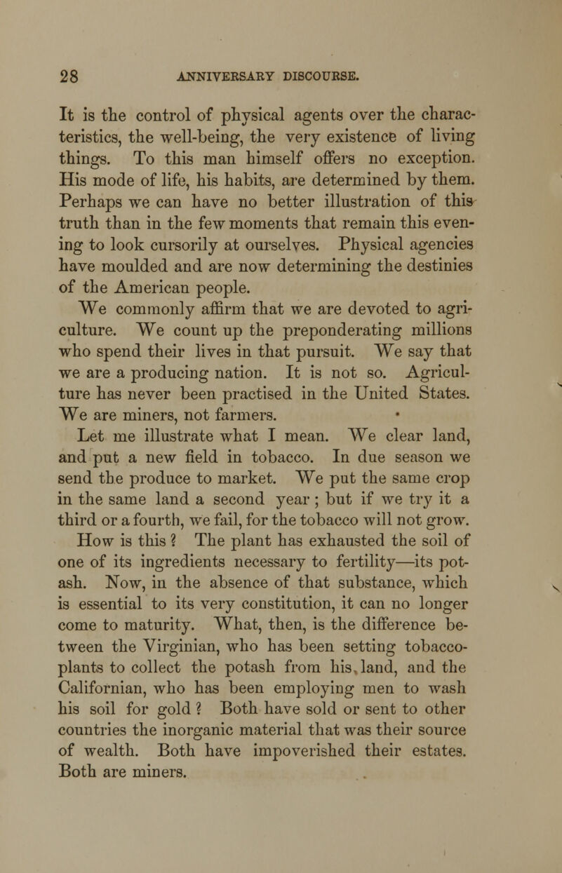 It is the control of physical agents over the charac- teristics, the well-being, the very existence of living things. To this man himself offers no exception. His mode of life, his habits, are determined by them. Perhaps we can have no better illustration of this truth than in the few moments that remain this even- ing to look cursorily at ourselves. Physical agencies have moulded and are now determining the destinies of the American people. We commonly affirm that we are devoted to agri- culture. We count up the preponderating millions who spend their lives in that pursuit. We say that we are a producing nation. It is not so. Agricul- ture has never been practised in the United States. We are miners, not farmers. Let me illustrate what I mean. We clear land, and put a new field in tobacco. In due season we send the produce to market. We put the same crop in the same land a second year ; but if we try it a third or a fourth, we fail, for the tobacco will not grow. How is this ? The plant has exhausted the soil of one of its ingredients necessary to fertility—its pot- ash. Now, in the absence of that substance, which is essential to its very constitution, it can no longer come to maturity. What, then, is the difference be- tween the Virginian, who has been setting tobacco- plants to collect the potash from his, land, and the Californian, who has been employing men to wash his soil for gold ? Both have sold or sent to other countries the inorganic material that was their source of wealth. Both have impoverished their estates. Both are miners.