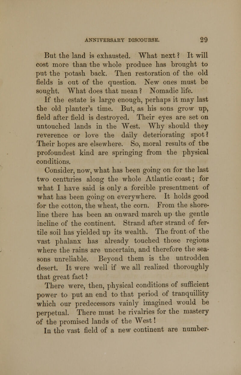 But the land is exhausted. What next ? It will cost more than the whole produce has brought to put the potash back. Then restoration of the old fields is out of the question. New ones must be sought. What does that mean ? Nomadic life. If the estate is large enough, perhaps it may last the old planter's time. But, as his sons grow up, field after field is destroyed. Their eyes are set on untouched lands in the West. Why should they reverence or love the daily deteriorating spot? Their hopes are elsewhere. So, moral results of the profoundest kind are springing from the physical conditions. Consider, now, what has been going on for the last two centuries along the whole Atlantic coast; for what I have said is only a forcible presentment of what has been going on everywhere. It holds good for the cotton, the wheat, the corn. From the shore- line there has been an onward march up the gentle incline of the continent. Strand after strand of fer- tile soil has yielded up its wealth. The front of the vast phalanx has already touched those regions where the rains are uncertain, and therefore the sea- sons unreliable. Beyond them is the untrodden desert. It were well if we all realized thoroughly that great fact \ There were, then, physical conditions of sufficient power to put an end to that period of tranquillity which our predecessors vainly imagined would be perpetual. There must be rivalries for the mastery of the promised lands of the West! In the vast field of a new continent are number-