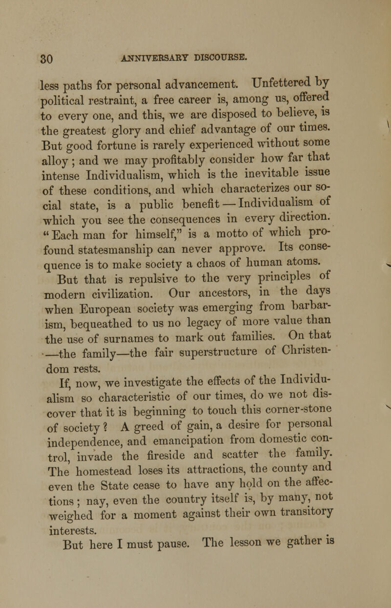 less paths for personal advancement. Unfettered by- political restraint, a free career is, among us, offered to every one, and this, we are disposed to believe, is the greatest glory and chief advantage of our times. But good fortune is rarely experienced without some alloy; and we may profitably consider how far that intense Individualism, which is the inevitable issue of these conditions, and which characterizes our so- cial state, is a public benefit — Individualism of which you see the consequences in every direction.  Each man for himself, is a motto of which pro- found statesmanship can never approve. Its conse- quence is to make society a chaos of human atoms. But that is repulsive to the very principles of modern civilization. Our ancestors, in the days when European society was emerging from barbar- ism, bequeathed to us no legacy of more value than the use of surnames to mark out families. On that •—the family—the fair superstructure of Christen- dom rests. If, now, we investigate the effects of the Individu- alism so characteristic of our times, do we not dis- cover that it is beginning to touch this corner-stone of society ? A greed of gain, a desire for personal independence, and emancipation from domestic con- trol, invade the fireside and scatter the family. The homestead loses its attractions, the county and even the State cease to have any hold on the affec- tions ; nay, even the country itself is, by many, not weighed for a moment against their own transitory interests. But here I must pause. The lesson we gather is