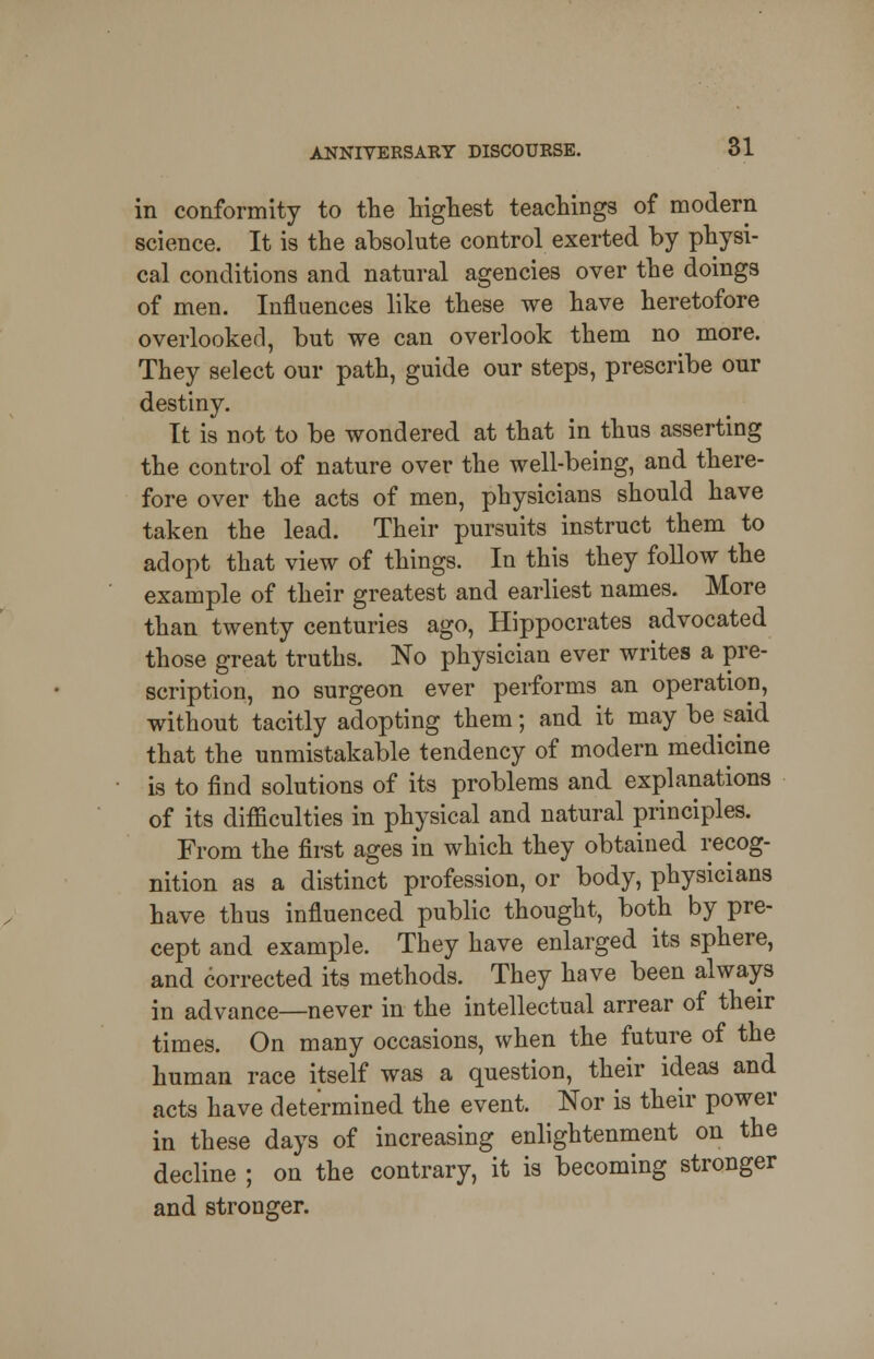 in conformity to the highest teachings of modern science. It is the absolute control exerted by physi- cal conditions and natural agencies over the doings of men. Influences like these we have heretofore overlooked, but we can overlook them no more. They select our path, guide our steps, prescribe our destiny. It is not to be wondered at that in thus asserting the control of nature over the well-being, and there- fore over the acts of men, physicians should have taken the lead. Their pursuits instruct them to adopt that view of things. In this they follow the example of their greatest and earliest names. More than twenty centuries ago, Hippocrates advocated those great truths. No physician ever writes a pre- scription, no surgeon ever performs an operation, without tacitly adopting them; and it may belaid that the unmistakable tendency of modern medicine is to find solutions of its problems and explanations of its difficulties in physical and natural principles. From the first ages in which they obtained recog- nition as a distinct profession, or body, physicians have thus influenced public thought, both by pre- cept and example. They have enlarged its sphere, and corrected its methods. They have been always in advance—never in the intellectual arrear of their times. On many occasions, when the future of the human race itself was a question, their ideas and acts have determined the event. Nor is their power in these days of increasing enlightenment on the decline ; on the contrary, it is becoming stronger and stronger.