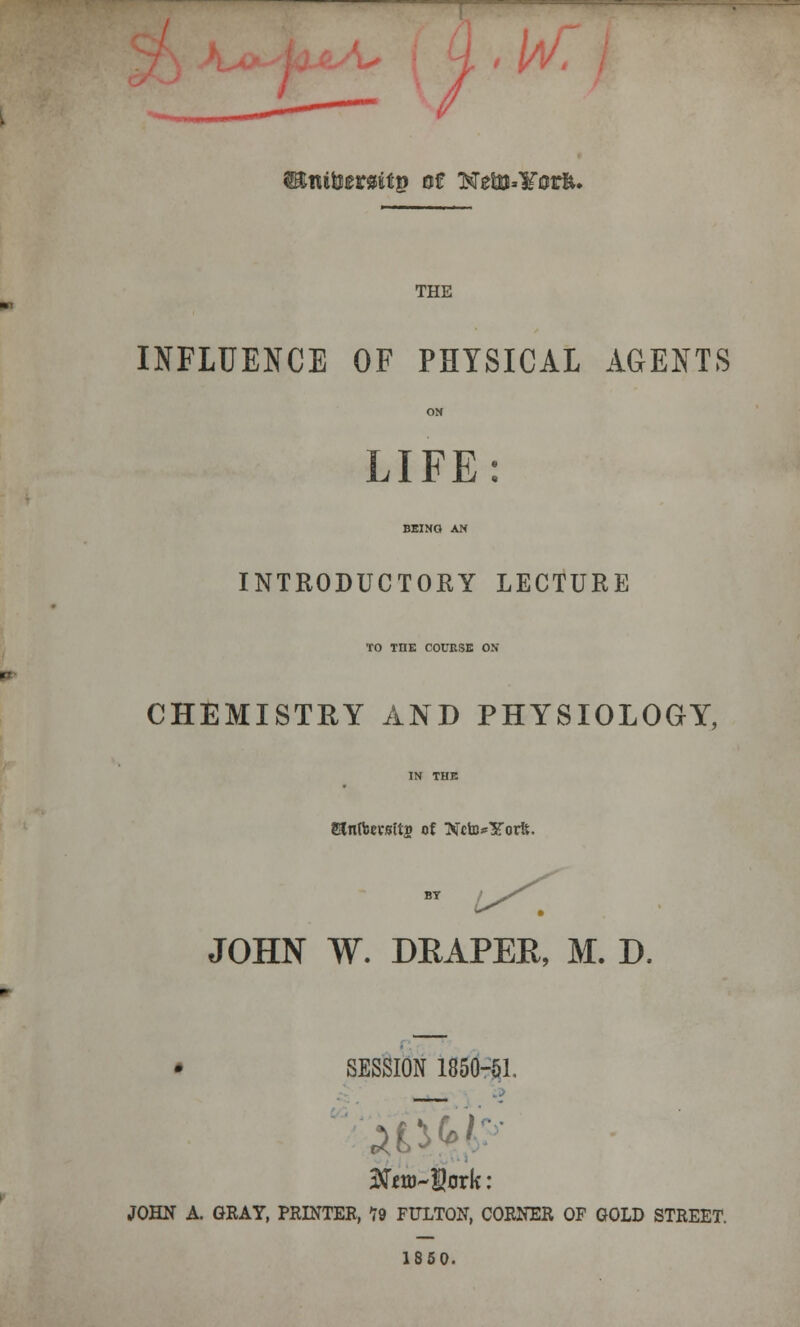 / ^ttiHerasttp of Nelu»¥0rfe. THE INFLUENCE OF PHYSICAL AGENTS LIFE INTRODUCTORY LECTURE TO TDK COURSE ON CHEMISTEY AND PHYSIOLOGY, Sainffcevslts of NctB^YorS;. JOHN W. DEAFER, M. D. SESSION 1850-61. JOHN A. GEAY, PRINTER, 19 FULTON, CORNER OF GOLD STREET. 1850.