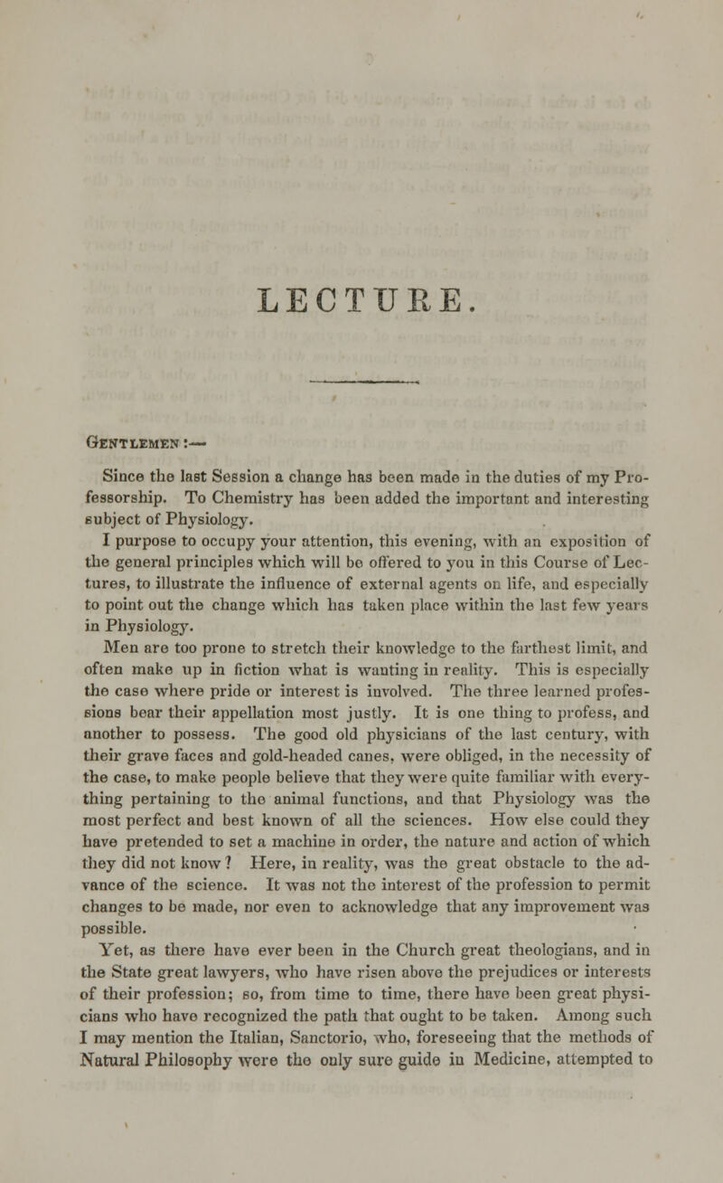 LECTURE. Gentlemen:— Since the last Session a change has been made in the duties of my Pro- fessorship. To Chemistry has been added the importnnt and interesting eubject of Physiology. I purpose to occupy your attention, this evening, with an exposition of the general principles which will be offered to you in this Course of Lec- tures, to illustrate the influence of external agents on life, and especially to point out the change which has taken place within the last few years in Physiology- Men are too prone to stretch their knowledge to the farthest limit, and often make up in fiction what is wanting in reality. This is especially the case where pride or interest is involved. The three learned profes- eions bear their appellation most justly. It is one thing to {)rofess, and another to possess. The good old phj-sicians of the last century, with their grave faces and gold-headed canes, were obHged, in the necessity of the case, to make people believe that they were quite familiar Avith every- thing pertaining to the animal functions, and that Physiology was the most perfect and best known of all the sciences. How else could they have pretended to set a machine in order, the nature and action of which they did not know ? Here, in reality, was the great obstacle to the ad- vance of the science. It was not the interest of the profession to permit changes to be made, nor even to acknowledge that any improvement was possible. Yet, as tliere have ever been in the Church great theologians, and in the State great lawyers, who have risen above the prejudices or interests of their profession; so, from time to time, there have been great physi- cians who have recognized the path that ought to be taken. Among such I may mention the Italian, Sanctorio, who, foreseeing that the methods of Natural Philosophy were the only sure guide in Medicine, attempted to