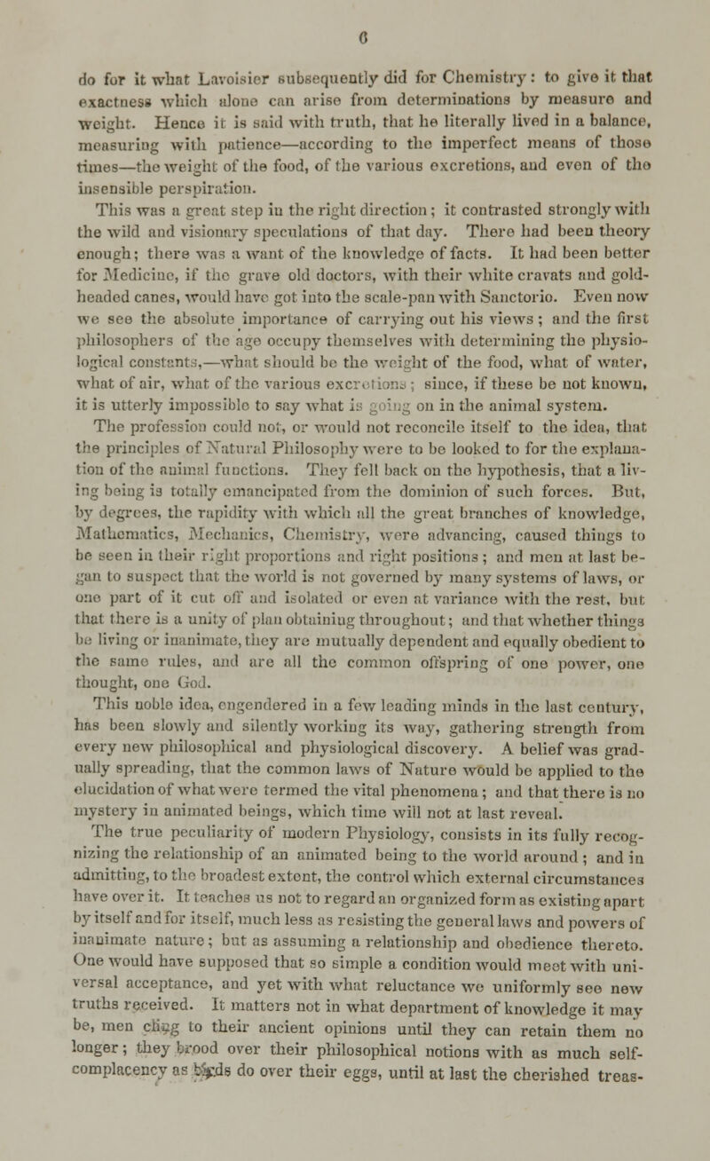 0 do for It what Lavoisier subsequently did for Chomistrj': to give it that exactness which iiloue ctxn aviso from determinations by measure and weight. Hence it is said with truth, that he literally lived in a balance, measuring with patience—according to the imperfect means of those times—the weight of the food, of the various excretions, and even of tho insensible perspiration. This was a great step in the right direction; it conti'asted strongly with the wild and visionary speculations of that day. There liad been theory enough; there was a want of the knowledge of facts. It had been better for 3Iedicinc, if the grave old doctors, with their white cravats and gold- headed canes, would have got into the scale-pan with Sanctorio. Even now we see the absolute importance of carrying out his views ; and the first jihilosophers of the age occupy themselves with determining the physio- logical constants,—what should be the Avoight of the food, what of water, what of air, what of the various excrtitiono ; since, if these be not known, it is utterly impossible to say what iy going on in the animal system. The profession could not, or would not reconcile itself to the idea, that the principles of Natural Philosophy were to bo looked to for the explana- tion of the animal functions. The}' fell back on tho hyi^othesis, that a liv- ing being is totally emancipated from the dominion of such forces. But, by degrees, the rapidity Avith which all the great branches of knowledge, JMathcraatics, Mechanics, Chemistry, were advancing, caused things to be seen in their right proportions and right positions ; and men at last be- gan to suspect that the world is not governed by many systems of laws, or one part of it cut off and isolated or even at variance with the rest, but that there is a unity of plan obtaining throughout; and that whether things be living or inanimate, they are mutually dependent and equally obedient to the same rules, ajid are all the common offspring of one power, one thought, one God. This noble idea, engendered in a few leading minds in the last century, has been slowly and silently working its way, gathering sti-ength from every new philosophical and physiological discovery. A belief was grad- ually spreading, that the common laws of Nature Avould be applied to the elucidation of what were termed the vital phenomena ; and that there is no mystery in animated beings, which lime will not at last reveal. The true peculiarity of modern Physiology, consists in its fully recog- nizing the relationship of an animated being to the Avorld around ; and in admitting, to tho broadest extent, the control which external circumstances have over it. It teaches us not to regard an organized form as existing apart by itself and for itself, much less as resisting the general laws and powers of inanimate nature; but as assuming a relationship and obedience thereto. One would have supposed that so simple a condition Avould meet with uni- versal acceptance, and yet with what reluctance we uniformly see new truths received. It matters not in what department of knowledge it may be, men cliiig to their ancient opinions until they can retain them no longer; they brood over their philosophical notions with as much self- complacency as b%ids do over their eggs, until at last the cherished treas-