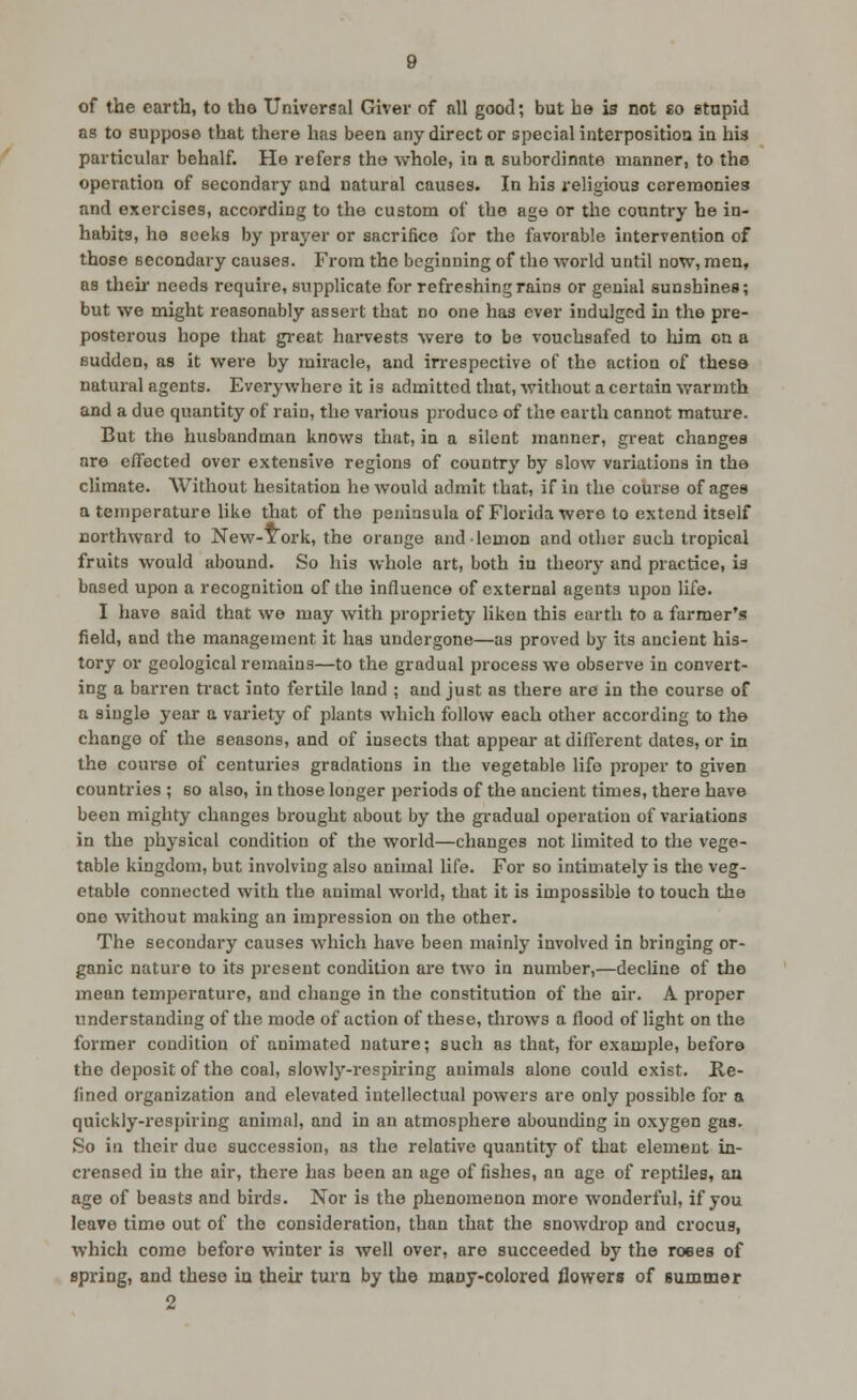 of the earth, to the Universal Giver of nil good; but be is not eo stnpid as to suppose that there has been any direct or special interposition in his particular behalf. He refers the whole, in a subordinate manner, to the operation of secondary and natural causes. In his religious ceremonies and exercises, according to the custom of the age or the counti-y he in- habits, he seeks by praj'er or sacrifice for the favorable intervention of those secondary causes. From the beginning of the world until now, men, as theu- needs require, supplicate for refreshing rains or genial sunshines; but we might reasonably assert that no one has ever indulged in the pre- posterous hope that gi'eat harvests were to be vouchsafed to liim on a sudden, as it were by miracle, and irrespective of the action of these natural agents. Everywhere it is admitted that, without a certain warmth and a due quantity of rain, the various produce of the earth cannot mature. But the husbandman knows that, in a silent manner, great changes are effected over extensive regions of country by slow variations in the climate. Without hesitation he would admit that, if in the course of ages a temperature like that of the peninsula of Florida were to extend itself northward to New-York, the orange and lemon and other such tropical fruits would abound. So his whole art, both in theory and practice, is based upon a recognition of the influence of external agents upon life. I have said that we may with propriety liken this earth to a farmer's field, and the management it has undergone—as proved by its ancient his- tory or geological remains—to the gradual process we observe in convert- ing a barren tract into fertile land ; and just as there are in the course of a single year a variety of plants which follow each other according to the change of the seasons, and of insects that appear at different dates, or in the coui'se of centuries gradations in the vegetable life proper to given countries ; so also, in those longer periods of the ancient times, there have been mighty changes brought about by the gradual operation of variations in the physical condition of the world—changes not limited to the vege- table kingdom, but involving also animal life. For so intimately is the veg- etable connected with the animal world, that it is impossible to touch the one without making an impression on the other. The secondary causes which have been mainly involved in bringing or- ganic nature to its present condition ai'e two in number,—decline of the mean temperature, and change in the constitution of the air. A proper understanding of the mode of action of these, throws a flood of light on the former condition of animated nature; such as that, for example, before the deposit of the coal, slowly-respiring animals alone could exist. Re- lined organization and elevated intellectual powers are only possible for a quickly-respiring animal, and in an atmosphere abounding in oxygen gas. So in their due succession, as the relative quantity of that element in- creased in the air, there has been an age of fishes, an age of reptiles, an age of beasts and birds. Nor is the phenomenon more wonderful, if you leave time out of the consideration, than that the snowdi'op and crocus, which come before winter is well over, are succeeded by the roees of spring, and these ia their turn by the mauy-colored flowers of summer 2