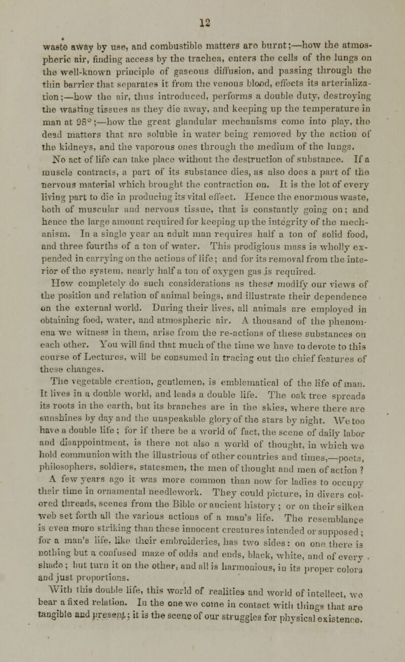 waste away by use, and combustible matterg aro bui-nt;—how the atmos- pheric air, finding access by the trachea, enters the cells of the lungs on the well-known principle of gaseous diffusion, and passing through the thin barrier that separates it from the venous blood, effects its nrterializa- tion;—how tho air, thus introduced, performs a double duty, destroying the wasting tissues as they die away, and keeping up the temperature in man at 98°;—how the great glandular mechanisms come into play, tho dead matters that are soluble iii water being removed by the action of the kidneys, and the vaporous ones through the medium of the lungs. No act of life can take place without the desti'uction of substance. If a muscle contracts, a part of its substance dies, as also docs a part of tho nervous material which brought the contraction on. It is the lot of every living part to die in producing its vital effect. Hence the enormous waste, both of muscular and nervous tissue, that is constantly going on; and hence the largo amount required for keeping up the integrity of tho mech- anism. In a single year an adult man requires half a ton of solid food, and three fourths of a ton of water. This prodigious mass is wholly ex- pended in carrying on the actions of life; and for its removal from the inte- rior of tho system, nearly lialf a ton of oxygen gas is required. How completely do such considerations as these? modify our views of the position and relation of animal beings, and illustrate their dependence on tho external Avorld. During their lives, all animals are employed in obtaining food, water, and atmospheric air. A thousand of the phenom- ena wc witness in them, arise from tho re-actions of these substances on each other. You will find that much of the time we have to devote to this course of Lectures, will be consumed in tracing out tho chief features of these changes. The vegetable creation, gentlemen, is emblematical of the life of man. It lives in a double world, and leads a double life. The oak tree spreads its roots in the earth, but its branches are in the skies, where there are sunshines l)y day and the unspeakable glory of tho stars by night. We too have a double life ; for if there be a v.-orld of fact, the scene of daily labor and disappointment, is there not also a world of thought, in which we hold communion with the illustrious of other countries and times, poets, philosophers, soldiers, statesmen, the men of thought and men of action ? A few years ago it was more common than now for ladies to occupy their time in ornamental needlework. They could picture, in divers col- ored threads, scenes from tho Bible or ancient history ; or on their silken ■web set forth all the various actions of a man's life. The resemblance is even more striking than these innocent creatures intended or supposed ; for a man's life, lilce their embroideries, has two sides: on one there is nothing but a confused maze of odds and ends, black, white, and of every • Bhado; hut turn it on (he other, and al! is harmonious, in its i)roper colors and just proportions. With this double hfe, this world of realities and Avorld of intellect, wo bear a fixed relation. In the one wo come in contact with things that are tangible aud presejv,: it is the scene of our struggles for pliysical existence.