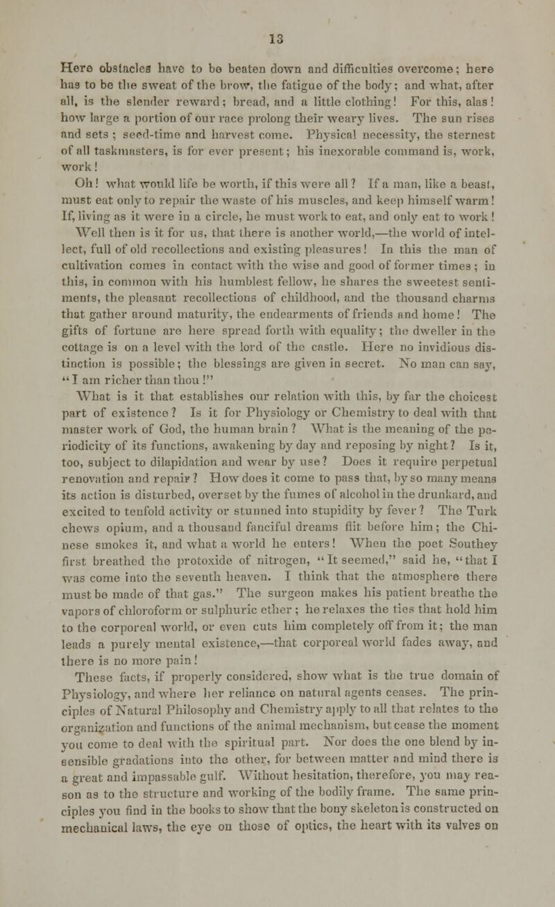 Here obstacles have to be beaten down and difficulties overcome; here has to be the sweat of the brow, the fatigue of the body; and what, after all, is the slender reward; bread, and a little clothing! For this, alas! how large a portion of our race prolong their weary lives. The sun rises and sets ; seed-time and harvest come. Physical necessity, the sternest of all taskmasters, is for ever present; his inexorable command is, work, work! Oh! what would life be worth, if this were all ? If a man, like a beasi, must eat only to repair the waste of his muscles, and keep himself warm! If, living as it wore in a circle, he must work to eat, and only eat to work ! Well then is it for us, that there is another world,—the world of intel- lect, full of old recollections and existing pleasures! In this the man of cultivation comes in contact with the wise and good of former times ; iu this, in common with his humblest fellow, he shares the sweetest senli- ments, the pleasant recollections of childhood, and the thousand charms that gather around maturity, the endearments of friends and home! The gifts of fortune are here spread forth with equality; thcj dweller iu the cottage is on a level with the lord of the castle. Here no invidious dis- tinction is possible; the blessings are given in secret. No man can soy,  I am richer than thou ! What is it that establishes our relation with this, by far the choicest part of existence? Is it for Physiology or Chemistry to deal with that master work of God, the human brain ? Whjit is the meaning of the pe- riodicity of its functions, awakening by day and reposing by night ? Is it, too, subject to dilapidation and wear by use? Does it require perpetual renovation and repair? How does it come to pass that, by so rafiny means its action is disturbed, overset by the fumes of alcohol in the drunkard, and excited to tenfold activity or stunned into stupidity by fever? The Turk chews opium, and a thousand fanciful dreams flit before him; the Chi- nese smokes it, and what a world he enters! When the poet Southey first breathed the protoxide of nitrogen,  It seemed, said he, that I was come into the seventh heaven. I think that the atmosphere there must be made of that gas. The surgeon makes his patient breathe the vapors of chloroform or sulphuric ether ; he relaxes the ties that hold him to the corporeal world, or even cuts him completely off from it; the man leads a purely mental existence,—that corporeal world fades away, and there is no more pain ! These facts, if properly considered, show what is the true domain of Physiology', and where her reliance on natural agents ceases. The prin- ciples of Natural Philosophy and Chemistry ajiply to all that relates to the orgnnizatlon and functions of the animal mechanism, but cease the moment you come to deal with the spiritual part. Nor does the one blend by in- sensible gradations into the other, for between matter and mind there is a great and impassable gulf. Without hesitation, therefore, you may rea- son as to the structure and working of the bodily frame. The same prin- ciples you find in the books to show that the bony skeleton is constructed on mecLauical laws, the eye on those of optics, the heart with its valves on