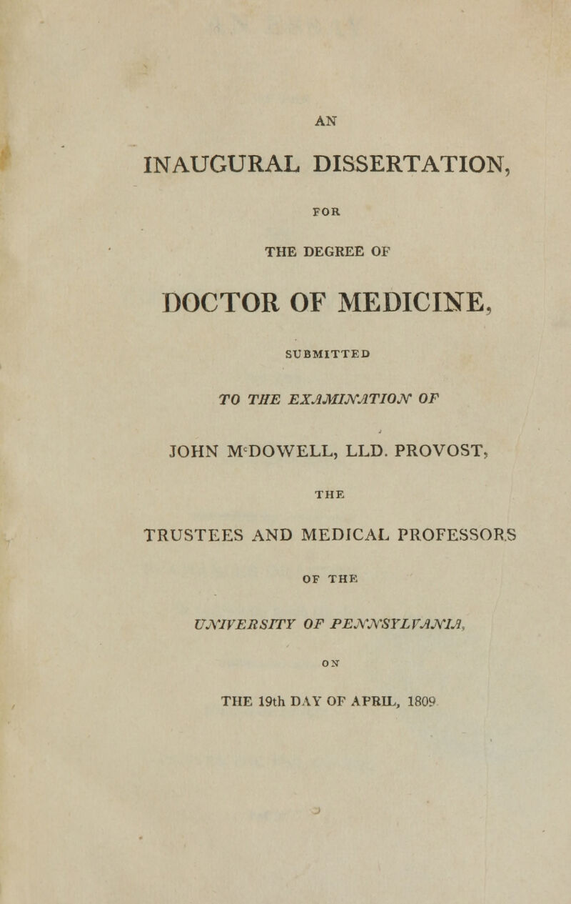 AN INAUGURAL DISSERTATION, FOR THE DEGREE OF DOCTOR OF MEDICINE, SUBMITTED TO THE EXAMINATION OF JOHN MCDOWELL, LLD. PROVOST, THE TRUSTEES AND MEDICAL PROFESSORS OF THE UNIVERSITY OF PENNSYLVANIA, THE 19th DAY OF APRIL, 1809