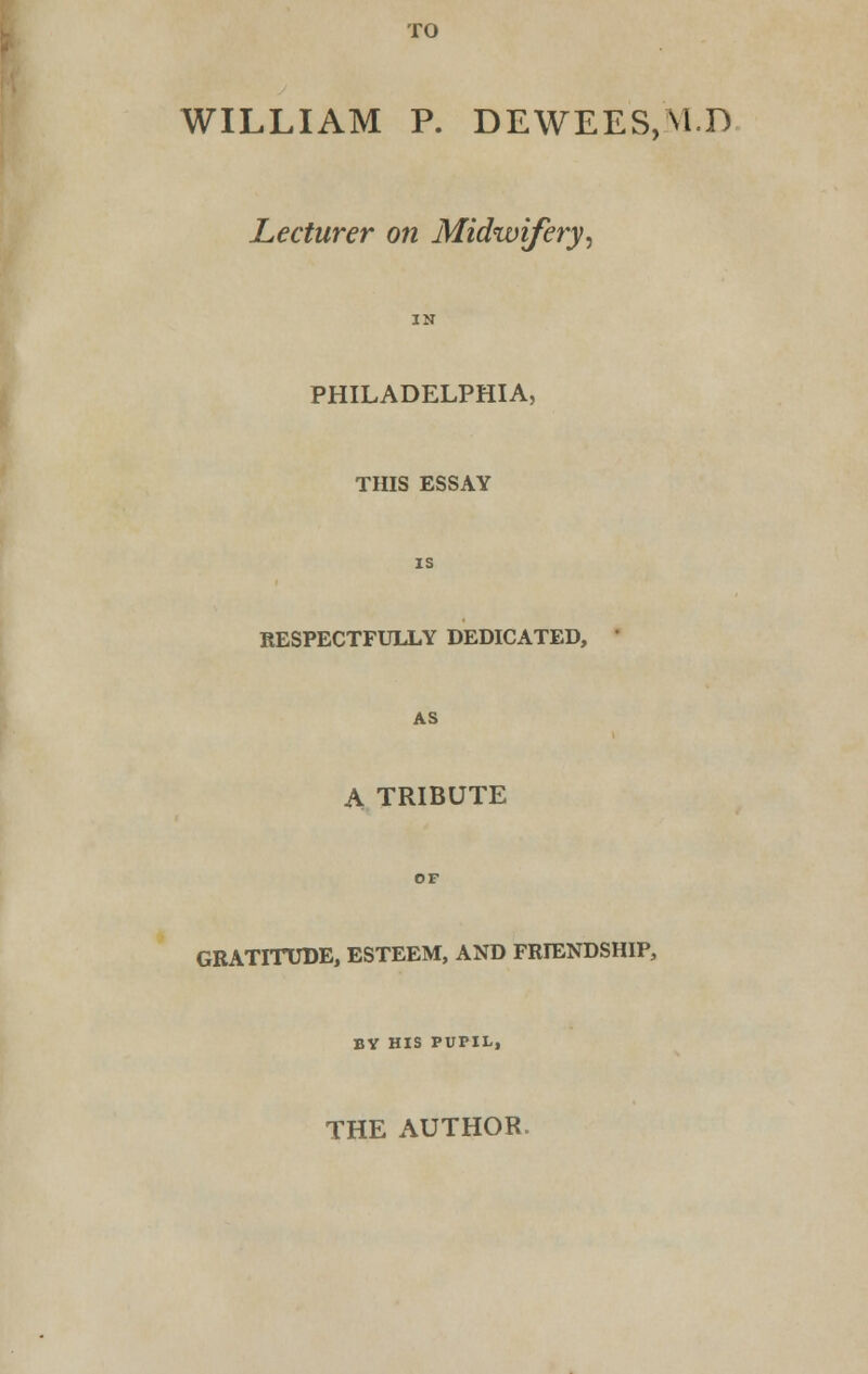 TO WILLIAM P. DEWEES,V1.D Lecturer on Midwifery, PHILADELPHIA, THIS ESSAY RESPECTFULLY DEDICATED, AS A TRIBUTE GRATITUDE, ESTEEM, AND FRIENDSHIP, BY HIS PUPIL, THE AUTHOR.