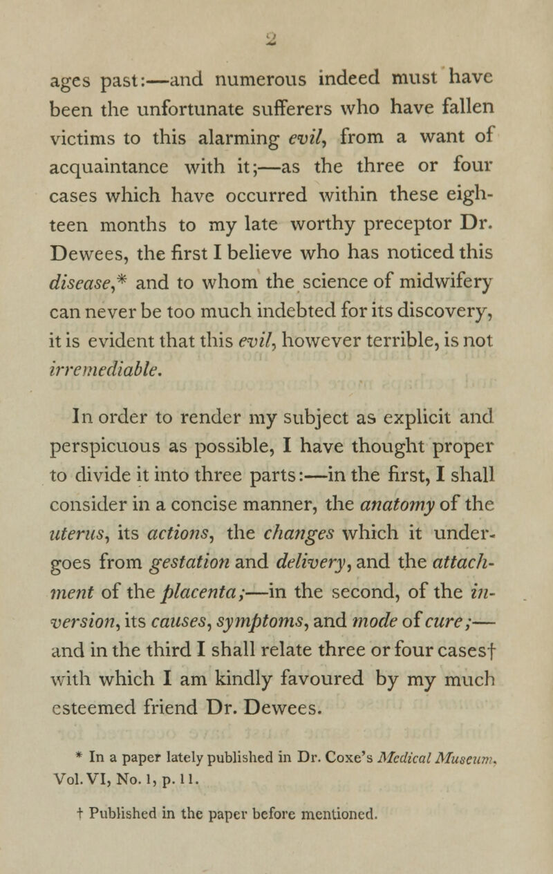 ages past:—and numerous indeed must have been the unfortunate sufferers who have fallen victims to this alarming evil, from a want of acquaintance with it;—as the three or four cases which have occurred within these eigh- teen months to my late worthy preceptor Dr. Dewees, the first I believe who has noticed this disease,* and to whom the science of midwifery can never be too much indebted for its discovery, it is evident that this evil, however terrible, is not irremediable. In order to render my subject as explicit and perspicuous as possible, I have thought proper to divide it into three parts:—in the first, I shall consider in a concise manner, the anatomy of the uterus, its actions, the changes which it under- goes from gestation and delivery, and the attach- ment of the placenta;—in the second, of the in- version, its causes, symptoms, and mode oicure;— and in the third I shall relate three or four casesf with which I am kindly favoured by my much esteemed friend Dr. Dewees. * In a paper lately published in Dr. Coxe's Medical Museum. Vol. VI, No. l,p. 11. t Published in the paper before mentioned.