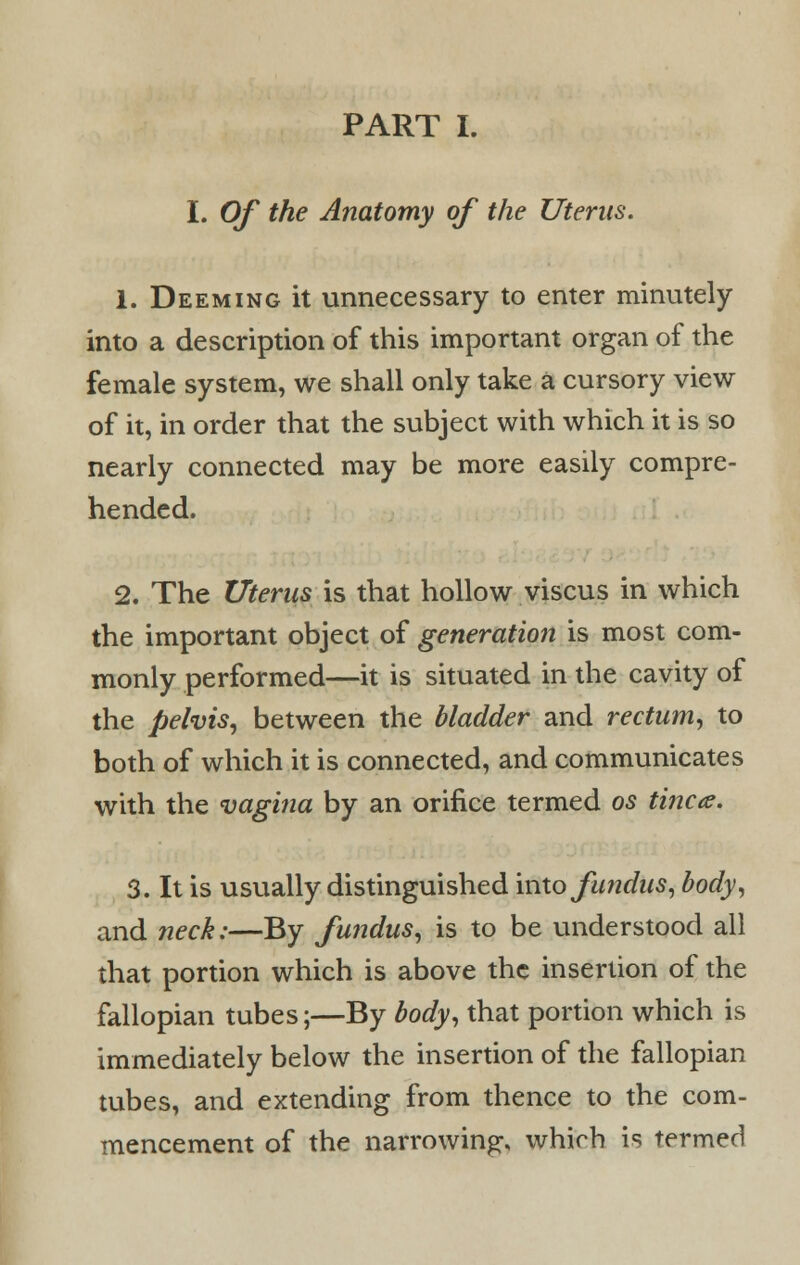 I. Of the Anatomy of the Uterus. 1. Deeming it unnecessary to enter minutely into a description of this important organ of the female system, we shall only take a cursory view of it, in order that the subject with which it is so nearly connected may be more easily compre- hended. 2. The Uterus is that hollow viscus in which the important object of generation is most com- monly performed—it is situated in the cavity of the pelvis, between the bladder and rectum, to both of which it is connected, and communicates with the vagina by an orifice termed os tinea. 3. It is usually distinguished into fundus, body, and neck:—By fundus, is to be understood all that portion which is above the insertion of the fallopian tubes;—By body, that portion which is immediately below the insertion of the fallopian tubes, and extending from thence to the com- mencement of the narrowing, which is termed