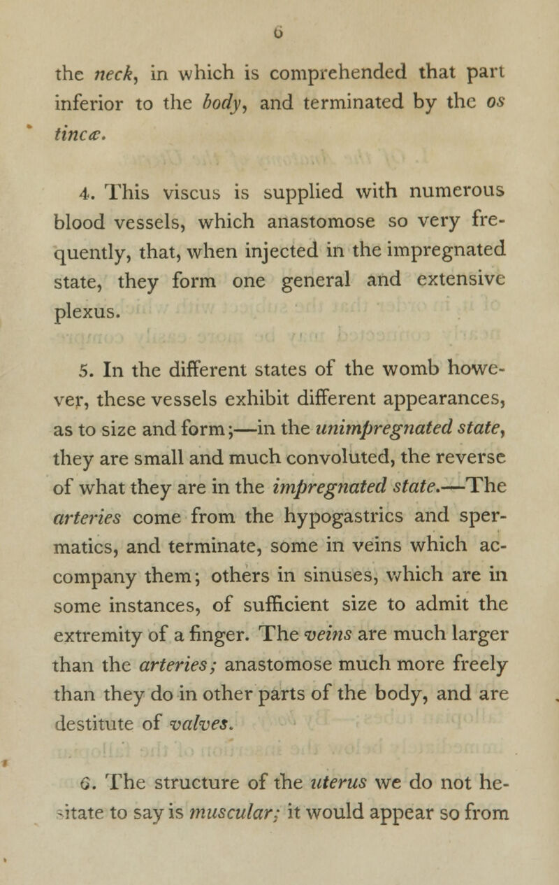 the neck, in which is comprehended that part inferior to the body, and terminated by the os tinea. 4. This viscus is supplied with numerous blood vessels, which anastomose so very fre- quently, that, when injected in the impregnated state, they form one general and extensive plexus. 5. In the different states of the womb howe- ver, these vessels exhibit different appearances, as to size and form;—in the animpregnated state, they are small and much convoluted, the reverse of what they are in the impregnated state.—The arteries come from the hypogastrics and sper- matics, and terminate, some in veins which ac- company them; others in sinuses, which are in some instances, of sufficient size to admit the extremity of a finger. The veins are much larger than the arteries; anastomose much more freely than they do in other parts of the body, and are destitute of valves. 6. The structure of the uterus we do not he- sitate to say is muscular; it would appear so from
