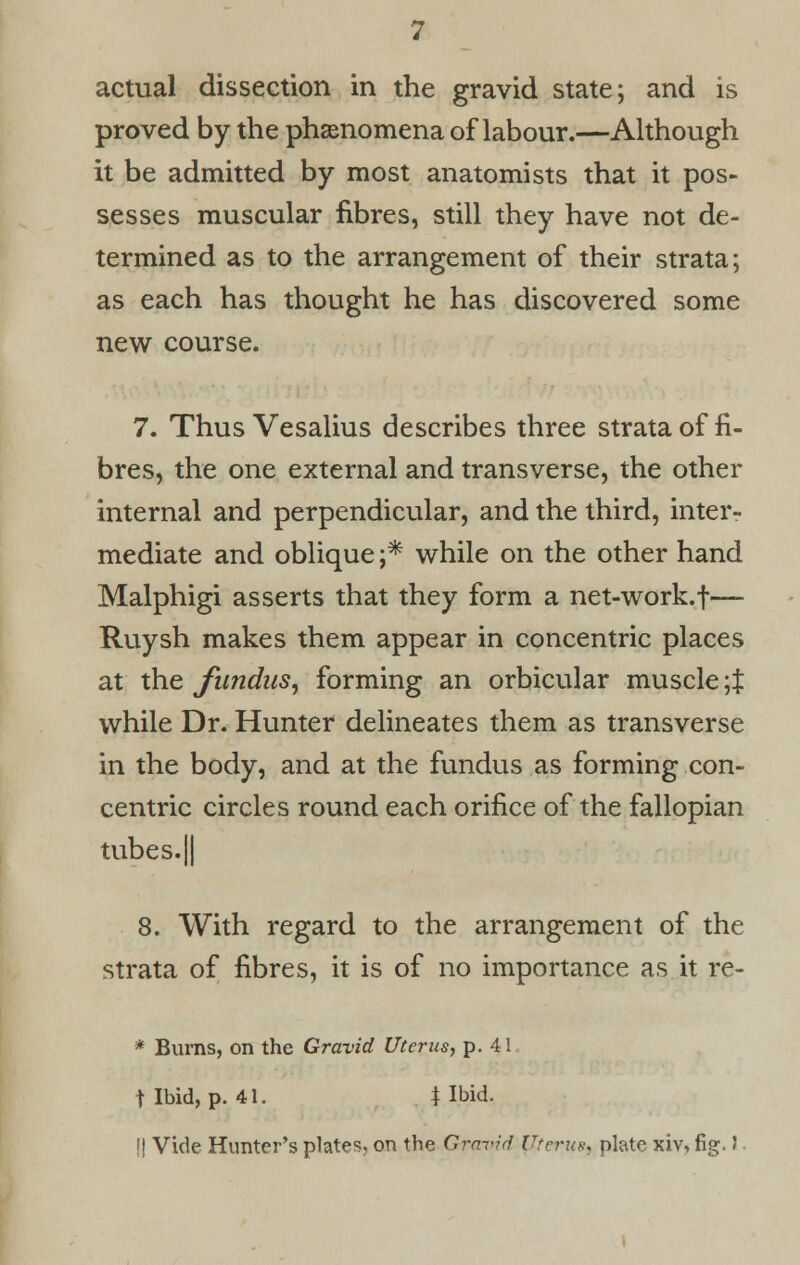 proved by the phenomena of labour.—Although it be admitted by most anatomists that it pos- sesses muscular fibres, still they have not de- termined as to the arrangement of their strata; as each has thought he has discovered some new course. 7. Thus Vesalius describes three strata of fi- bres, the one external and transverse, the other internal and perpendicular, and the third, inter- mediate and oblique ;* while on the other hand Malphigi asserts that they form a net-work.f— Ruysh makes them appear in concentric places at the fundus, forming an orbicular muscle \% while Dr. Hunter delineates them as transverse in the body, and at the fundus as forming con- centric circles round each orifice of the fallopian tubes. 11 8. With regard to the arrangement of the strata of fibres, it is of no importance as it re- * Burns, on the Gravid Uterus, p. 41 t Ibid, p. 41. | Ibid. !| Vide Hunter's plates, on the Gravid Uterus) plate xiv, fig. J