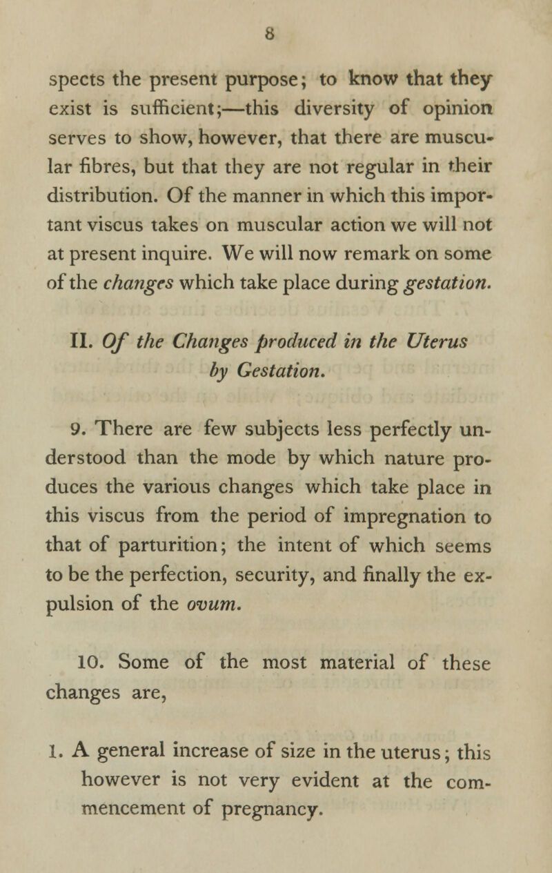 spects the present purpose; to know that they exist is sufficient;—this diversity of opinion serves to show, however, that there are muscu- lar fibres, but that they are not regular in their distribution. Of the manner in which this impor- tant viscus takes on muscular action we will not at present inquire. We will now remark on some of the changes which take place during gestation. II. Of the Changes produced in the Uterus by Gestation. 9. There are few subjects less perfectly un- derstood than the mode by which nature pro- duces the various changes which take place in this viscus from the period of impregnation to that of parturition; the intent of which seems to be the perfection, security, and finally the ex- pulsion of the ovum. 10. Some of the most material of these changes are, 1. A general increase of size in the uterus; this however is not very evident at the com- mencement of pregnancy.