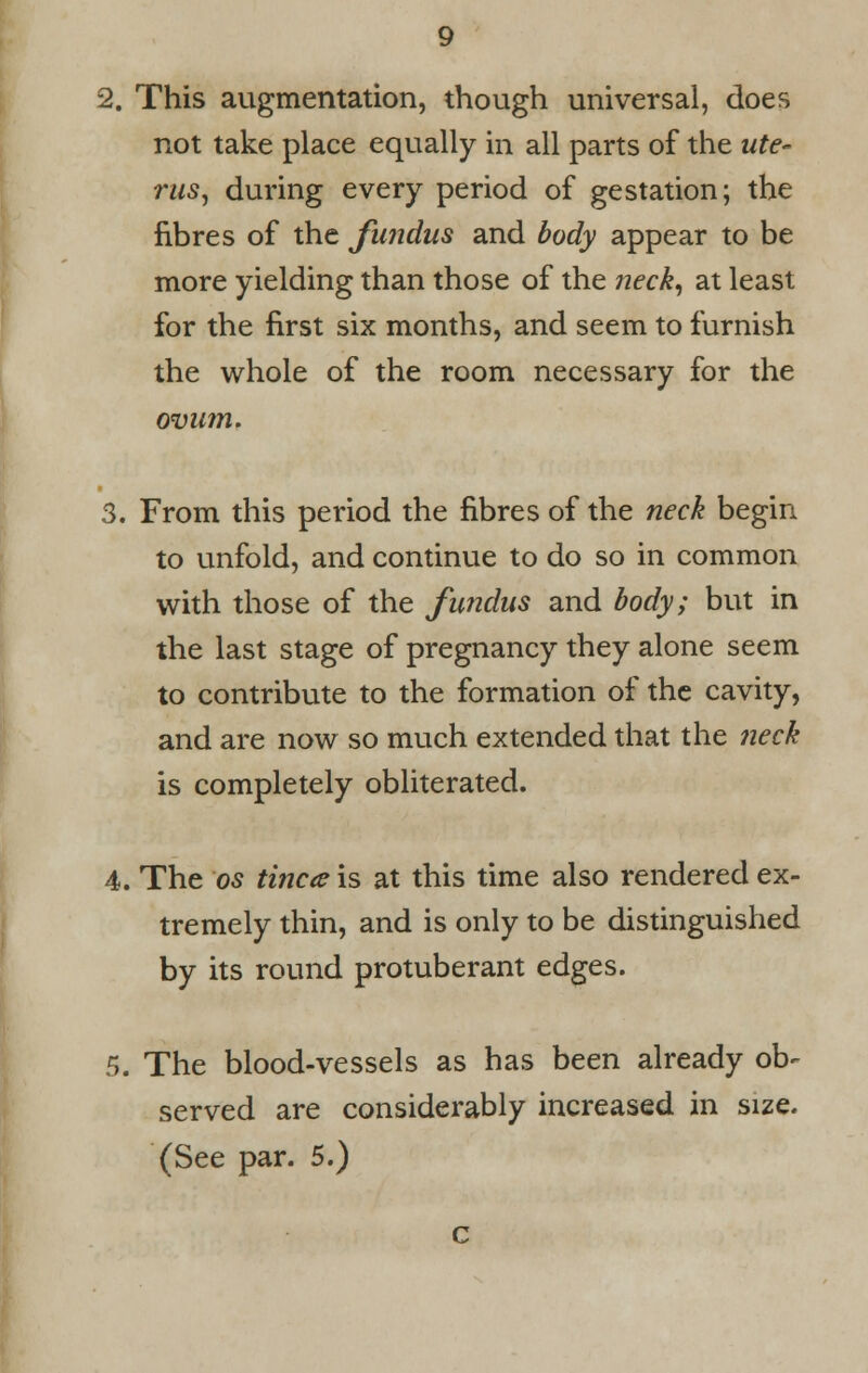 2. This augmentation, though universal, does not take place equally in all parts of the ute- rus, during every period of gestation; the fibres of the fundus and body appear to be more yielding than those of the neck, at least for the first six months, and seem to furnish the whole of the room necessary for the ovum. 3. From this period the fibres of the neck begin to unfold, and continue to do so in common with those of the fundus and body; but in the last stage of pregnancy they alone seem to contribute to the formation of the cavity, and are now so much extended that the neck is completely obliterated. 4. The os tinea is at this time also rendered ex- tremely thin, and is only to be distinguished by its round protuberant edges. 5. The blood-vessels as has been already ob^ served are considerably increased in size.
