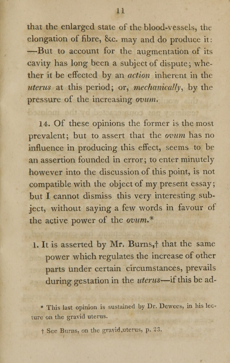 that the enlarged state of the blood-vessels, the elongation of fibre, he. may and do produce it: —But to account for the augmentation of its cavity has long been a subject of dispute; whe- ther it be effected by an action inherent in the uterus at this period; or, mechanically, by the pressure of the increasing ovum. 14. Of these opinions the former is the most prevalent; but to assert that the ovum has no influence in producing this effect, seems to be an assertion founded in error; to enter minutely however into the discussion of this point, is not compatible with the object of my present essay; but I cannot dismiss this very interesting sub- ject, without saying a few words in favour of the active power of the ovum.* 1. It is asserted by Mr. Burns,f that the same power which regulates the increase of other parts under certain circumstances, prevails during gestation in the uterus—if this be ad- * This last opinion is sustained by Dr. Dewees, in his lec- ture on the gravid uterus. t See Burns, on the gravid.uterus, p. 23.