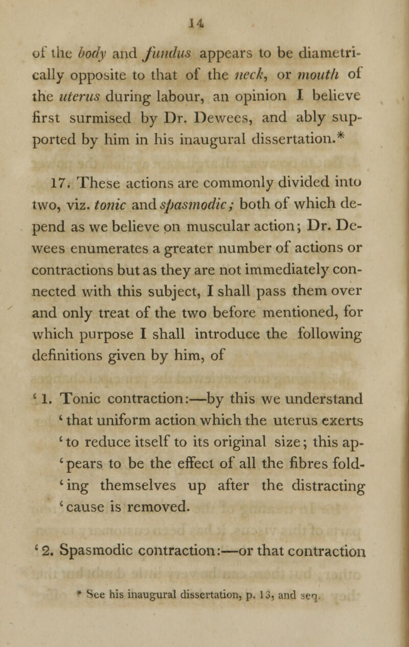 of the body and fundus appears to be diametri- cally opposite to that of the neck, or mouth of the uterus during labour, an opinion I believe first surmised by Dr. Dewees, and ably sup- ported by him in his inaugural dissertation.* 17. These actions are commonly divided into two, viz. tonic and spasmodic; both of which de- pend as we believe on muscular action; Dr. De- wees enumerates a greater number of actions or contractions but as they are not immediately con- nected with this subject, I shall pass them over and only treat of the two before mentioned, for which purpose I shall introduce the following definitions given by him, of ! 1. Tonic contraction:—by this we understand 1 that uniform action which the uterus exerts c to reduce itself to its original size; this ap- 1 pears to be the effect of all the fibres fold- ling themselves up after the distracting 'cause is removed. '2. Spasmodic contraction:—or that contraction * See his inaugural dissertation, p. 13, and