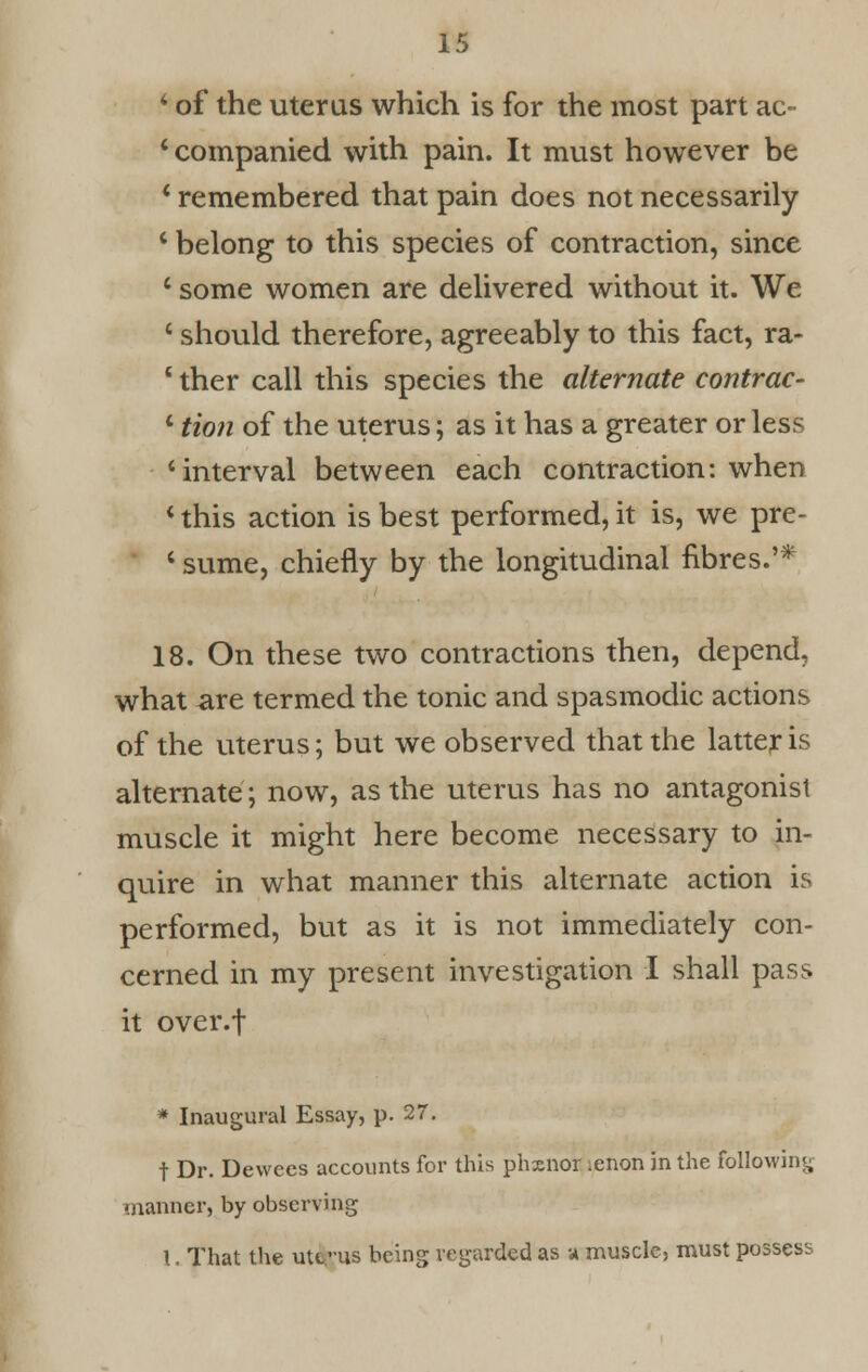 4 of the uterus which is for the most part ac- 4 companied with pain. It must however be 4 remembered that pain does not necessarily 4 belong to this species of contraction, since 4 some women are delivered without it. We 4 should therefore, agreeably to this fact, ra- 1 ther call this species the alternate contrac- 1 Hon of the uterus; as it has a greater or less 'interval between each contraction: when 4 this action is best performed, it is, we pre- 4 sume, chiefly by the longitudinal fibres.'* 18. On these two contractions then, depend, what are termed the tonic and spasmodic actions of the uterus; but we observed that the latter is alternate; now, as the uterus has no antagonist muscle it might here become necessary to in- quire in what manner this alternate action is performed, but as it is not immediately con- cerned in my present investigation I shall pass it over.f * Inaugural Essay, p. 27. t Dr. Dewecs accounts for this phxnor .enon in the following manner, by observing \. That the uterus being regarded as a muscle, must possess