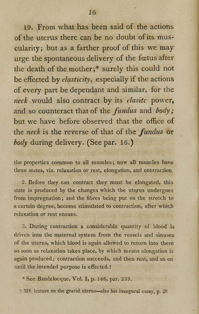 19. From what has been said of the actions of the uterus there can be no doubt of its mus- cularity; but as a farther proof of this we may urge the spontaneous delivery of the foetus after the death of the mother;* surely this could not be effected by elasticity, especially if the actions of every part be dependant and similar, for the neck would also contract by its elastic power, and so counteract that of the fundus and body ; but we have before observed that the office of the neck is the reverse of that of the fundus or body during delivery. (See par. 16.) the properties common to all muscles; now all muscles have three states, viz. relaxation or rest, elongation, and contraction. 2. Before they can contract they must be elongated, thia state is produced by the changes which the uterus undergoes from impregnation; and the fibres being put on the stretch to a certain degree, become stimulated to contraction, after which relaxation or rest ensues. 3. During contraction a considerable quantity of blood is driven into the maternal system from the vessels and sinuses of the uterus, which blood is again allowed to return into them so soon as relaxation takes place, by which means elongation is again produced; contraction succeeds, and then rest, and so on until the intended purpose is effected.! * See Bandelocque, Vol. I, p. 146, par. 229. 4 MS. lecture on the gravid uterus—also his inaugural essay, p. 2£
