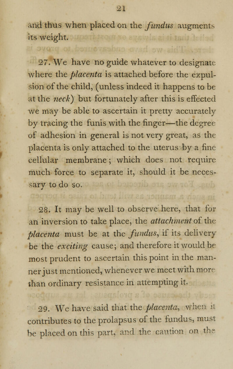 and thus when placed on the fundus augments its weight. 27. We have no guide whatever to designate where the placenta is attached before the expul- sion of the child, (unless indeed it happens to be at the neck) but fortunately after this is effected we may be able to ascertain it pretty accurately by tracing the funis with the finger—the degree of adhesion in general is not very great, as the placenta is only attached to the uterus by a fine cellular membrane; which does not require much force to separate it, should it be neces- sary to do so. 28. It may be well to observe here, that for an inversion to take place, the attachment of the placenta must be at the fundus, if its delivery be the exciting cause; and therefore it would be- most prudent to ascertain this point in the man- ner just mentioned, whenever we meet with more than ordinary resistance in attempting it. 29. We have said that the placenta, when it. contributes to the prolapsus of the fundus, must be placed on this part, and the caution on the