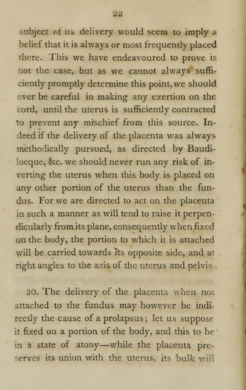 2a subject of its delivery would seem to imply a belief that it is always or most frequently placed there. This we have endeavoured to prove is not the case, but as we cannot always suffi- ciently promptly determine this point, we should ever be careful in making any exertion on the cord, until the uterus is sufficiently contracted to prevent any mischief from this source. In- deed if the delivery of the placenta was always methodically pursued, as directed by Baudi- locque, &tc. we should never run any risk of in- verting the uterus when this body is placed on any other portion of the uterus than the fun- dus. For we are directed to act on the placenta in such a manner as will tend to raise it perpen- dicularly from its plane, consequently when fixed on the body, the portion to which it is attached will be carried towards its opposite side, and at right angles to the axis of the uterus and pelvis 30. The delivery of the placenta when not attached to the fundus may however be indi- rectly the cause of a prolapsus; let us suppose it fixed on a portion of the body, and this to be in a state of atony—while the placenta pre- serves its union with the uterus, its bulk will