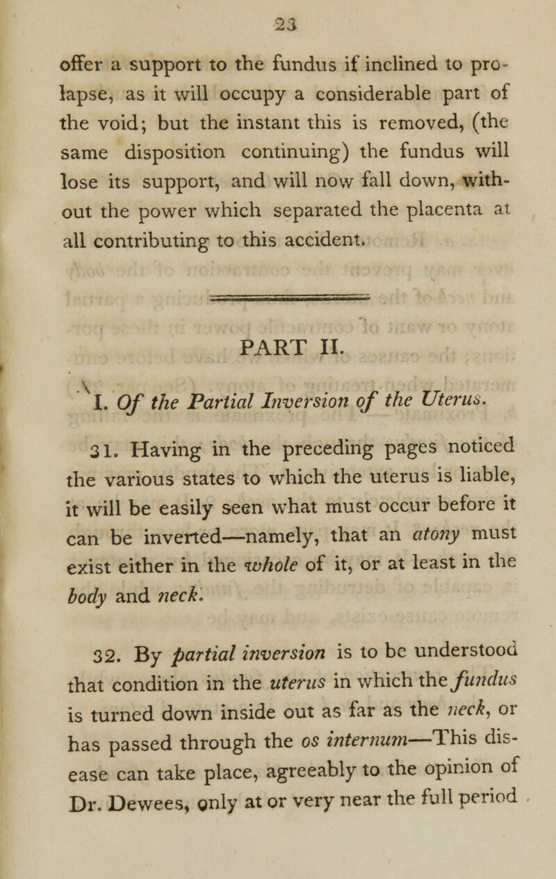 offer a support to the fundus if inclined to pro- lapse, as it will occupy a considerable part of the void; but the instant this is removed, (the same disposition continuing) the fundus will lose its support, and will now fall down, with- out the power which separated the placenta at all contributing to this accident. PART II. I. Of the Partial Inversion of the Uterus. 31. Having in the preceding pages noticed the various states to which the uterus is liable, it will be easily seen what must occur before it can be inverted—namely, that an atony must exist either in the whole of it, or at least in the body and neck. 32. By partial inversion is to be understood that condition in the uterus in which the fundus is turned down inside out as far as the neck, or has passed through the os internum—This dis- ease can take place, agreeably to the opinion of Dr. Dewees, gnly at or very near the full period