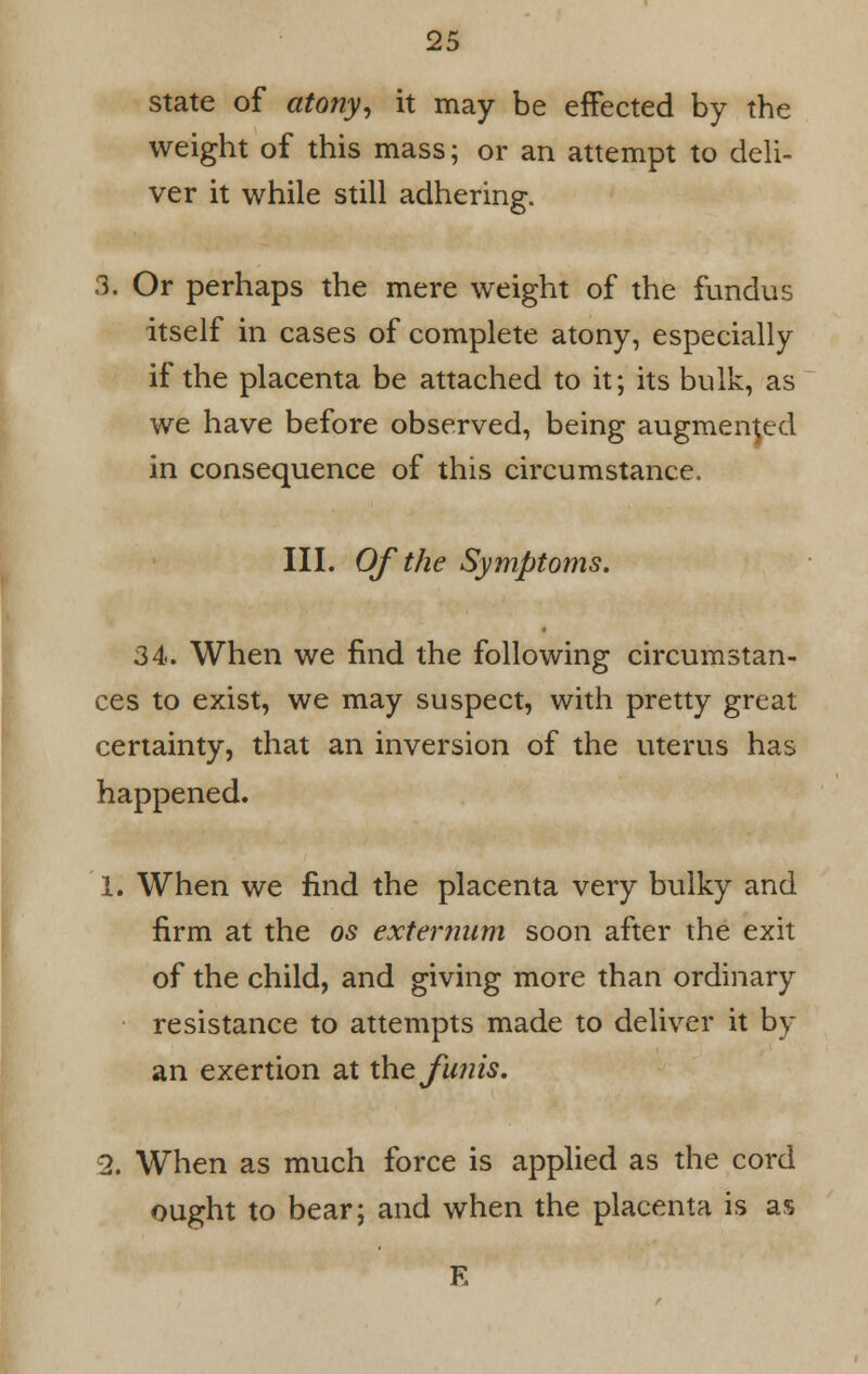 state of atony, it may be effected by the weight of this mass; or an attempt to deli- ver it while still adhering. 3. Or perhaps the mere weight of the fundus itself in cases of complete atony, especially if the placenta be attached to it; its bulk, as we have before observed, being augmented in consequence of this circumstance. III. Of the Symptoms. 34. When we find the following circumstan- ces to exist, we may suspect, with pretty great certainty, that an inversion of the uterus has happened. 1. When we find the placenta very bulky and firm at the os externum soon after the exit of the child, and giving more than ordinary resistance to attempts made to deliver it by an exertion at the funis. 2. When as much force is applied as the cord ought to bear; and when the placenta is as E