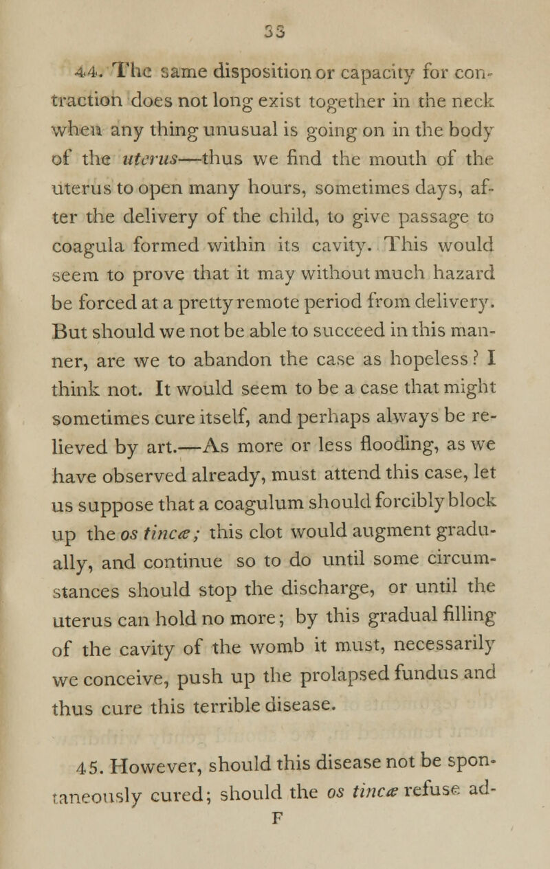 53 4.4. The same disposition or capacity for con- traction does not long exist together in the neck when any thing unusual is going on in the body of the uterus—thus we find the mouth of the uterus to open many hours, sometimes days, af- ter the delivery of the child, to give passage to coagula formed within its cavity. This would seem to prove that it may without much hazard be forced at a pretty remote period from delivery. But should we not be able to succeed in this man- ner, are we to abandon the case as hopeless ? I think not. It would seem to be a case that might sometimes cure itself, and perhaps always be re- lieved by art.—As more or less flooding, as we have observed already, must attend this case, let us suppose that a coagulum should forcibly block up the os tinea; this clot would augment gradu- ally, and continue so to do until some circum- stances should stop the discharge, or until the uterus can hold no more; by this gradual filling of the cavity of the womb it must, necessarily we conceive, push up the prolapsed fundus and thus cure this terrible disease. 45. However, should this disease not be spon- taneously cured; should the os tinea refuse ad- F