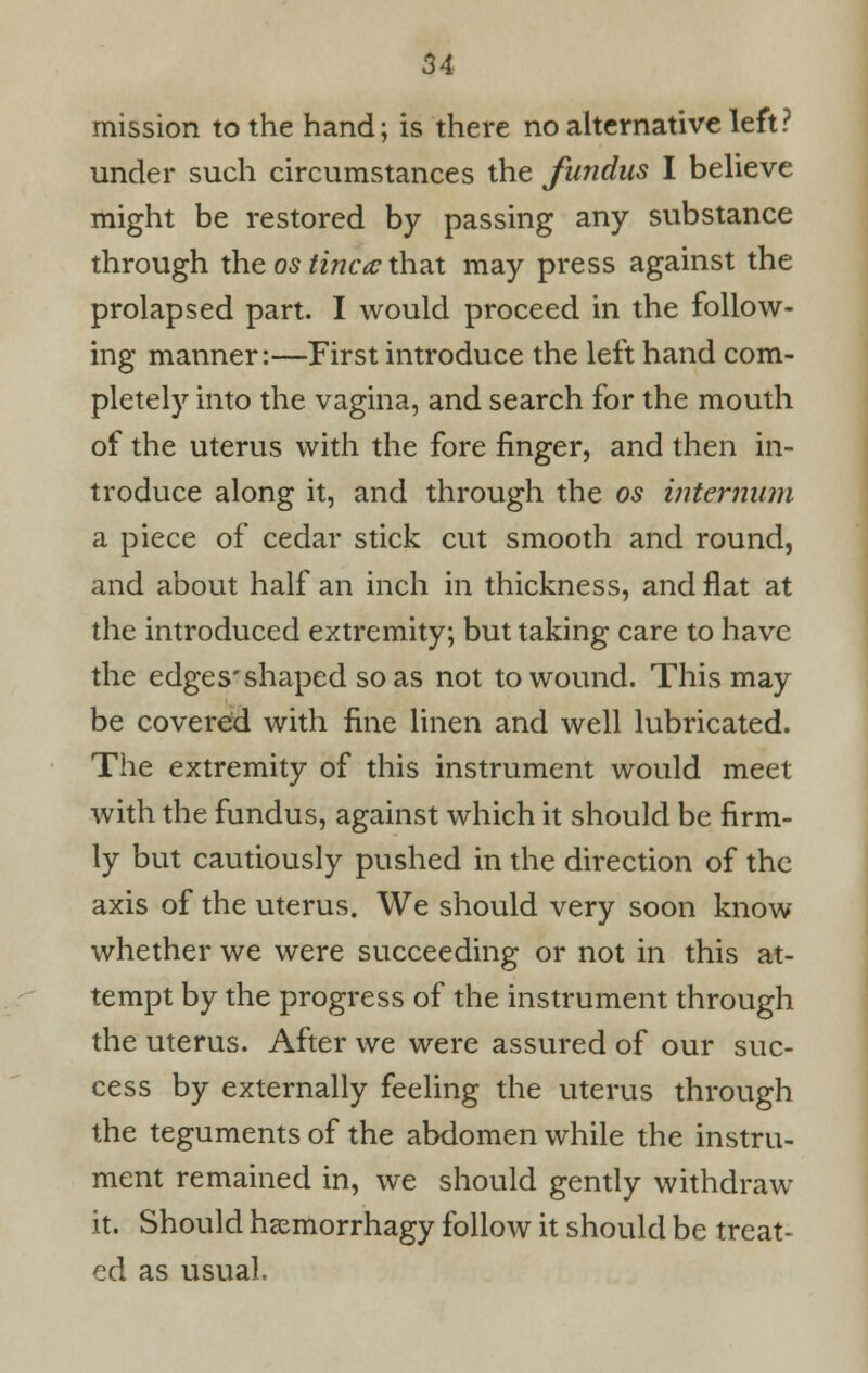 mission to the hand; is there no alternative left? under such circumstances the fundus I believe might be restored by passing any substance through the os tinea that may press against the prolapsed part. I would proceed in the follow- ing manner:—First introduce the left hand com- pletely into the vagina, and search for the mouth of the uterus with the fore finger, and then in- troduce along it, and through the os internum a piece of cedar stick cut smooth and round, and about half an inch in thickness, and flat at the introduced extremity; but taking care to have the edges'shaped so as not to wound. This may be covered with fine linen and well lubricated. The extremity of this instrument would meet with the fundus, against which it should be firm- ly but cautiously pushed in the direction of the axis of the uterus. We should very soon know whether we were succeeding or not in this at- tempt by the progress of the instrument through the uterus. After we were assured of our suc- cess by externally feeling the uterus through the teguments of the abdomen while the instru- ment remained in, we should gently withdraw it. Should hcemorrhagy follow it should be treat- ed as usual.