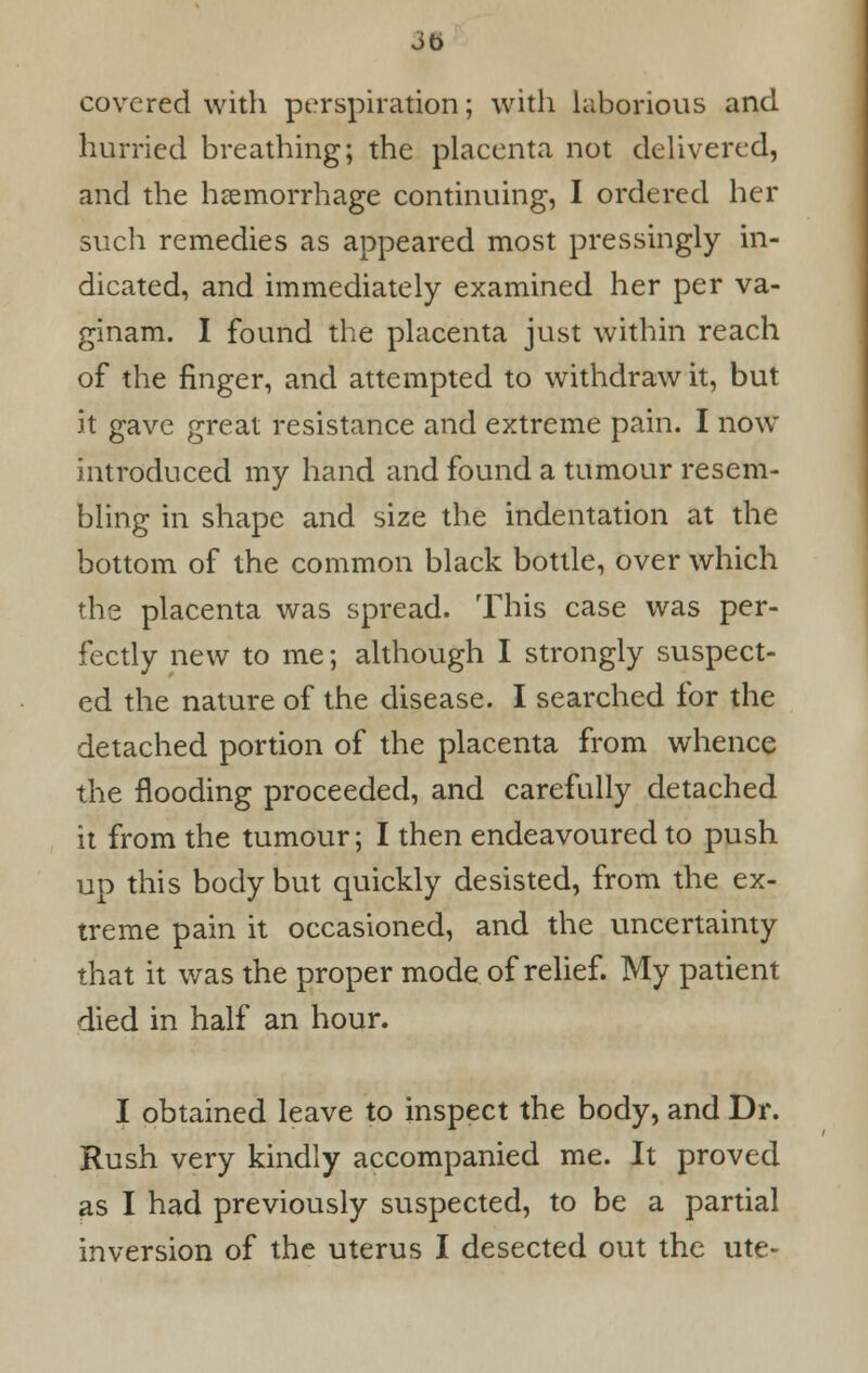 covered with perspiration; with laborious and hurried breathing; the placenta not delivered, and the haemorrhage continuing, I ordered her such remedies as appeared most pressingly in- dicated, and immediately examined her per va- ginam. I found the placenta just within reach of the finger, and attempted to withdraw it, but it gave great resistance and extreme pain. I now introduced my hand and found a tumour resem- bling in shape and size the indentation at the bottom of the common black bottle, over which the placenta was spread. This case was per- fectly new to me; although I strongly suspect- ed the nature of the disease. I searched for the detached portion of the placenta from whence the flooding proceeded, and carefully detached it from the tumour; I then endeavoured to push up this body but quickly desisted, from the ex- treme pain it occasioned, and the uncertainty that it was the proper mode of relief. My patient died in half an hour. I obtained leave to inspect the body, and Dr. Rush very kindly accompanied me. It proved as I had previously suspected, to be a partial