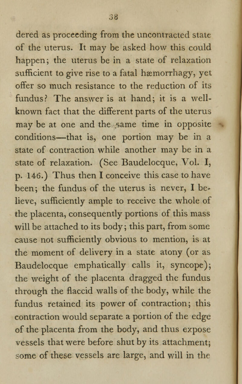 dered as proceeding from the uncontracted state of the uterus. It may be asked how this could happen; the uterus be in a state of relaxation sufficient to give rise to a fatal haemorrhagy, yet offer so much resistance to the reduction of its fundus? The answer is at hand; it is a well- known fact that the different parts of the uterus may be at one and the same time in opposite conditions—that is, one portion may be in a state of contraction while another may be in a state of relaxation. (See Baudelocque, Vol. I, p. 146.) Thus then I conceive this case to have been; the fundus of the uterus is never, I be* lieve, sufficiently ample to receive the whole of the placenta, consequently portions of this mass will be attached to its body; this part, from some cause not sufficiently obvious to mention, is at the moment of delivery in a state atony (or as Baudelocque emphatically calls it, syncope); the weight of the placenta dragged the fundus through the flaccid walls of the body, while the fundus retained its power of contraction; this contraction would separate a portion of the edge of the placenta from the body, and thus expose vessels that were before shut by its attachment; some of these vessels are large, and will in the