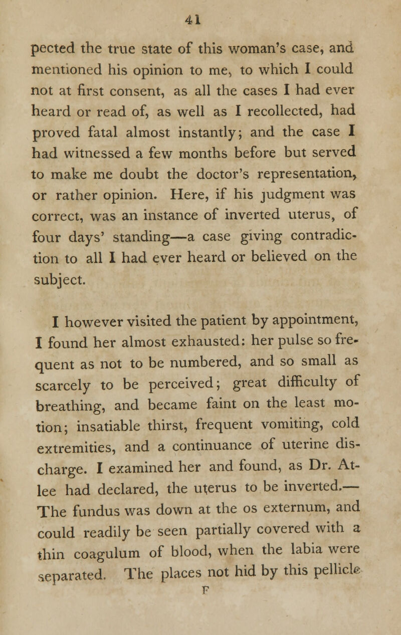 pected the true state of this woman's case, and mentioned his opinion to me, to which I could not at first consent, as all the cases I had ever heard or read of, as well as I recollected, had proved fatal almost instantly; and the case I had witnessed a few months before but served to make me doubt the doctor's representation, or rather opinion. Here, if his judgment was correct, was an instance of inverted uterus, of four days' standing—a case giving contradic- tion to all I had ever heard or believed on the subject. I however visited the patient by appointment, I found her almost exhausted: her pulse so fre- quent as not to be numbered, and so small as scarcely to be perceived; great difficulty of breathing, and became faint on the least mo- tion; insatiable thirst, frequent vomiting, cold extremities, and a continuance of uterine dis- charge. I examined her and found, as Dr. At- lee had declared, the uterus to be inverted.-— The fundus was down at the os externum, and could readily be seen partially covered with a thin coagulum of blood, when the labia were separated. The places not hid by this pellicle