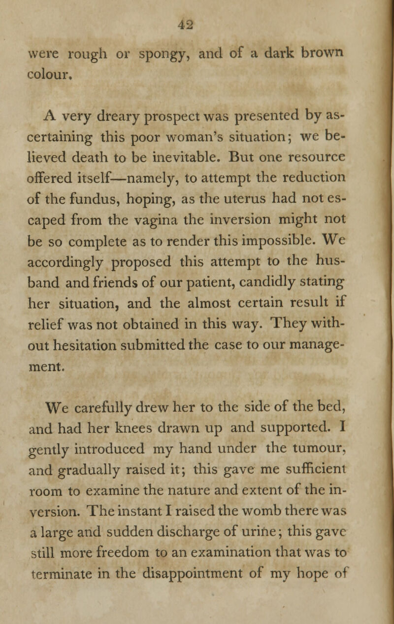 were rough or spongy, and of a dark brown colour. A very dreary prospect was presented by as- certaining this poor woman's situation; we be- lieved death to be inevitable. But one resource offered itself—namely, to attempt the reduction of the fundus, hoping, as the uterus had not es- caped from the vagina the inversion might not be so complete as to render this impossible. We accordingly proposed this attempt to the hus- band and friends of our patient, candidly stating her situation, and the almost certain result if relief was not obtained in this way. They with- out hesitation submitted the case to our manage- ment. We carefully drew her to the side of the bed, and had her knees drawn up and supported. I gently introduced my hand under the tumour, and gradually raised it; this gave me sufficient room to examine the nature and extent of the in- version. The instant I raised the womb there was a large and sudden discharge of urine; this gave still more freedom to an examination that was to terminate in the disappointment of my hope of