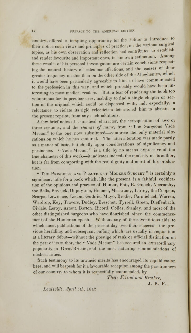 country, offered a tempting opportunity for the Editor to introduce to their notice such views and principles of practice, on the various surgica topics, as his own observation and reflection had contributed to establish and render favourite and important ones, in his own estimation. Among these results of his personal investigation are certain conclusions respect- ing the natural history of calculous affections, and the causes of their greater frequency on this than on the other side of the Alleghenies, which it would have been particularly agreeable to him to have communicated to the profession in this way, and which probably would have been in- teresting to most medical readers. But, a fear of rendering the book too voluminous for its peculiar uses, inability to find a single chapter or sec- tion in the original which could be dispensed with, and, especially, a reluctance to violate its rigid eclecticism determined him to abstain in the present reprint, from any such additions. A few brief notes of a practical character, the transposition of two or three sections, and the change of name, from The Surgeons Vade Mecum to the one now substituted—comprise the only material alte- rations on which he has ventured. The latter alteration was made partly as a matter of taste, but chiefly upon considerations of significancy and pertinence. Vade Mecum is a title by no means expressive of the true character of this work—it indicates indeed, the modesty of its author, but is far from comporting with the real dignity and merit of his produc- tion. The Principles and Practice of Modern Surcery is certainly a significant title for a book which, like the present, is a faithful codifica- tion of the opinions and practice of Hunter, Pott, B. Gooch, Abernethy, the Bells, Physick, Dupuytren, Hennen, Macartney, Larrey, the Coopers, Scarpa, Lawrence, Listen, Guthrie, Mayo, Brodie, Carmichael, Warren, Wardrop, Key, Travers, Dudley, Breschet, Tyrrell, Green, Dieffenbach, Civiale, Leroy, Arnott, Barton, Ricord, Colles, Stanley, and most of the other distinguished surgeons who have flourished since the commence- ment of the Hunterian epoch. Without any of the adventitious aids to which most publications of the present day owe their success—the pre- vious heralding, and subsequent puffing which are usually in requisition at a literary debut—without the prestige of rank or official distinction on the part of its author, the Vade Mecum has secured an extraordinary popularity in Great Britain, and the most flattering commendations of medical critics. Such testimony to its intrinsic merits has encouraged its republication here, and will bespeak for it a favourable reception among the practitioners of our country, to whom it is respectfully commended, by Tlnir Friend and Brother, J. B. F. Louisville, rfpril 5th, L842