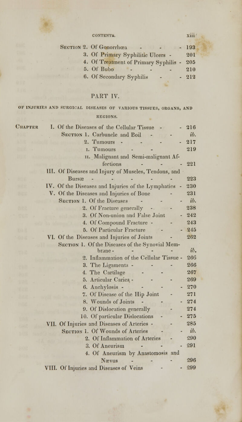3. Of Primary Syphilitic Ulcers - 201 4. Of Treatment of Primary Syphilis - 205 5. Of Bubo - - 210 6. Of Secondary Syphilis - - 212 PART IV. OF INJURIES AND SURGICAL DISEASES OF VARIOUS TISSUES, ORGANS, AND RECIONS. Chapter I. Of the Diseases of the Cellular Tissue - - 216 Section 1. Carbuncle and Boil - - ib. 2. Tumours - - - - 217 1. Tumours - - 219 ii. Malignant and Semi-malignant Af- fections - - - 221 III. Of Diseases and Injury of Muscles, Tendons, and Bursaa ----- 223 IV. Of the Diseases and Injuries of the Lymphatics - 230 V. Of the Diseases and Injuries of Bone - 231 Section 1. Of the Diseases - - - ib. 2. Of Fracture generally - - 238 3. Of Non-union and False Joint - 242 4. Of Compound Fracture - - 243 5. Of Particular Fracture - - 245 VI. Of the Diseases and Injuries of Joints - 262 Section 1. Of the Diseases of the Synovial Mem- brane - ib. 2. Inflammation of the Cellular Tissue - 266 3. The Ligaments - - - 266 4. The Cartilage - - 267 5. Articular Caries. - 269 6. Anchylosis - - - - 270 7. Of Disease of the Hip Joint - 271 8. Wounds of Joints - - - 274 9. Of Dislocation generally - 274 10. Of particular Dislocations - - 275 VII. Of Injuries and Diseases of Arteries - - 285 Section 1. Of Wounds of Arteries - - ib. 2. Of Inflammation of Arteries - 290 3. Of Aneurism - - - 291 4. Of Aneurism by Anastomosis and Naevus 296