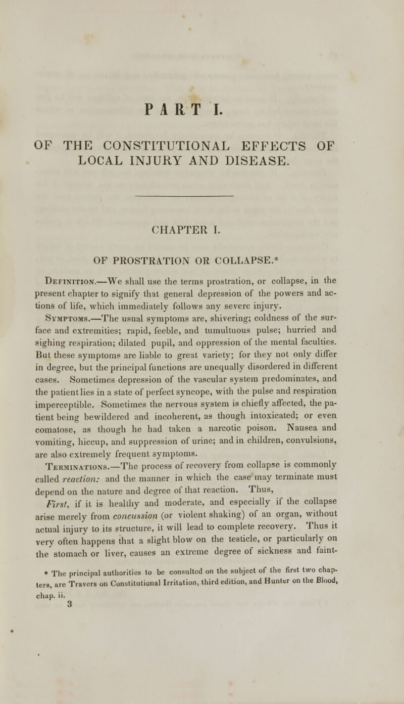 PART I. OF THE CONSTITUTIONAL EFFECTS OF LOCAL INJURY AND DISEASE. CHAPTER I. OF PROSTRATION OR COLLAPSE.* Definition.—We shall use the terms prostration, or collapse, in the present chapter to signify that general depression of the powers and ac- tions of life, which immediately follows any severe injury. Symptoms.—The usual symptoms are, shivering; coldness of the sur- face and extremities; rapid, feeble, and tumultuous pulse; hurried and sighing respiration; dilated pupil, and oppression of the mental faculties. But these symptoms are liable to great variety; for they not only differ in degree, but the principal functions are unequally disordered in different cases. Sometimes depression of the vascular system predominates, and the patient lies in a state of perfect syncope, with the pulse and respiration imperceptible. Sometimes the nervous system is chiefly affected, the pa- tient being bewildered and incoherent, as though intoxicated; or even comatose, as though he had taken a narcotic poison. Nausea and vomiting, hiccup, and suppression of urine; and in children, convulsions, are also extremely frequent symptoms. Terminations.—The process of recovery from collapse is commonly called reaction: and the manner in which the case may terminate must depend on the nature and degree of that reaction. Thus, First, if it is healthy and moderate, and especially if the collapse arise merely from concussion (or violent shaking) of an organ, without actual injury to its structure, it will lead to complete recovery. Thus it very often happens that a slight blow on the testicle, or particularly on the stomach or liver, causes an extreme degree of sickness and faint- * The principal authorities to be consulted on the subject of the first two chap- ters, are Travers on Constitutional Irritation, third edition, and Hunter on the Blood,