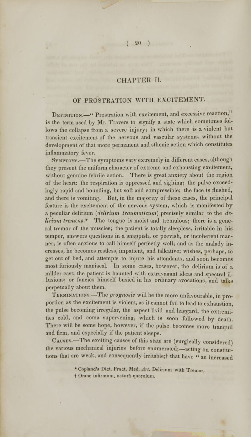 ( ao ) CHAPTER II. OF PROSTRATION WITH EXCITEMENT. Definition.— Prostration with excitement, and excessive reaction, is the term used by Mr. Travers to signify a state which sometimes fol- lows the collapse from a severe injury; in which there is a violent but transient excitement of the nervous and vascular systems, without the development of that more permanent and sthenic action which constitutes inflammatory fever. Symptoms.—The symptoms vary extremely in different cases, although they present the uniform character of extreme and exhausting excitement, without genuine febrile action. There is great anxiety about the region of the heart: the respiration is oppressed and sighing; the pulse exceed- ingly rapid and bounding, but soft and compressible; the face is flushed, and there is vomiting. But, in the majority of these cases, the principal feature is the excitement of the nervous system, which is manifested by a peculiar delirium (delirium traumaticum) precisely similar to the de- lirium tremens.* The tongue is moist and tremulous; there is a gene- ral tremor of the muscles; the patient is totally sleepless, irritable in his temper, answers questions in a snappish, or peevish, or incoherent man- ner; is often anxious to call himself perfectly well; and as the malady in- creases, he becomes restless, impatient, and talkative; wishes, perhaps, to get out of bed, and attempts to injure his attendants, and soon becomes most furiously maniacal. In some cases, however, the delirium is of a milder cast; the patient is haunted with extravagant ideas and spectral il- lusions; or fancies himself busied in his ordinary avocations, and talks perpetually about them. Terminations.—The prognosis will be the more unfavourable, in pro- portion as the excitement is violent, as it cannot fail to lead to exhaustion, the pulse becoming irregular, the aspect livid and haggard, the extremi- ties cold, and coma supervening, which is soon followed by death. There will be some hope, however, if the pulse becomes more tranquil and firm, and especially if the patient sleeps. Causes.—The exciting causes of this state are (surgically considered) the various mechanical injuries before enumerated;—acting on constitu- tions that are weak, and consequently irritable;t that have  an increased • Copland's Diet. Pract. Med. Art. Delirium with Tremor. + Omne infirmum, natura queruluui.
