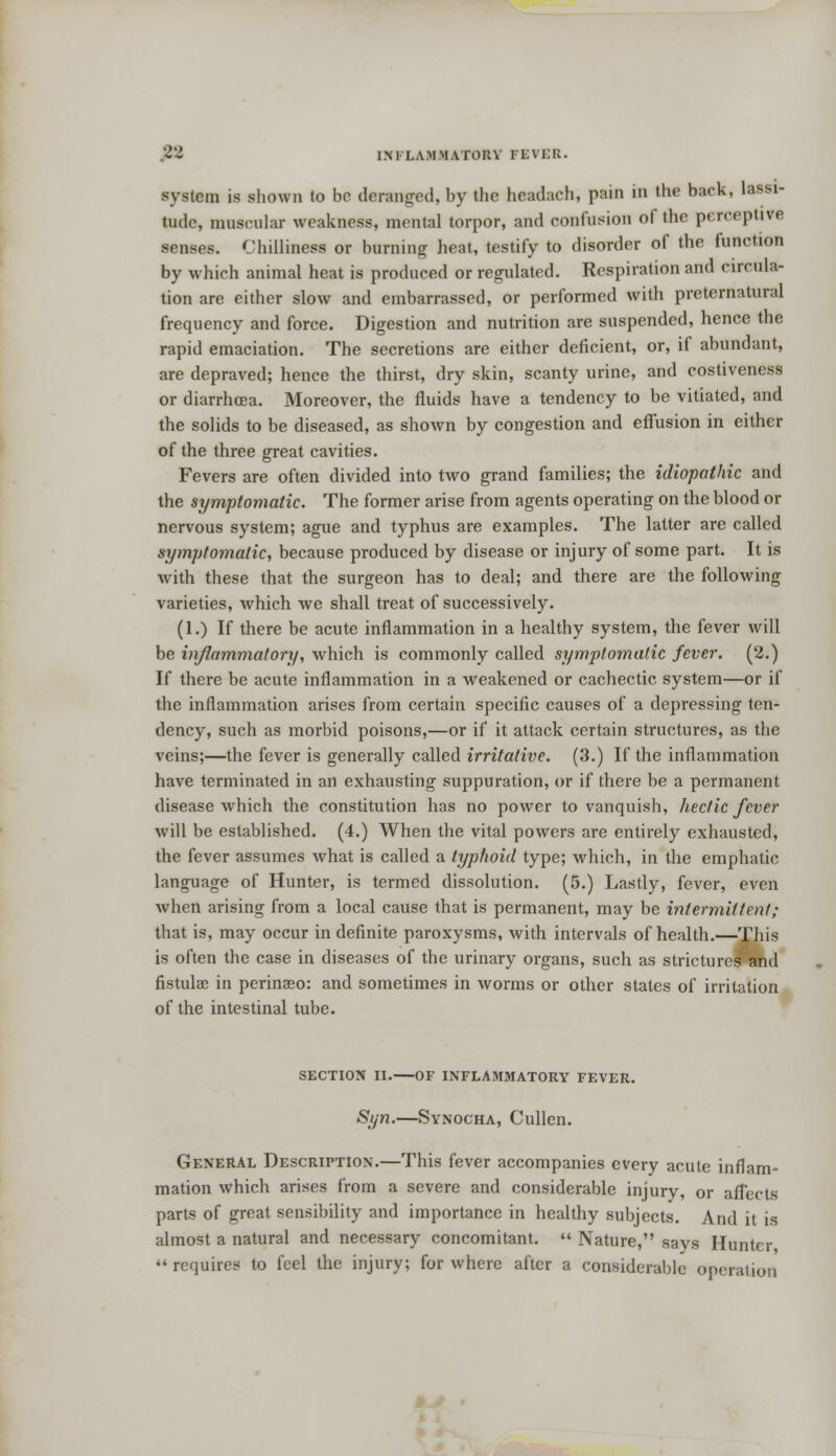 system is shown to bo deranged, by the headaeh, pain in the back, lassi- tude, muscular weakness, mental torpor, and confusion of the perceptive. senses. Chilliness or burning heat, testify to disorder of the function by which animal heat is produced or regulated. Respiration and circula- tion are either slow and embarrassed, or performed with preternatural frequency and force. Digestion and nutrition are suspended, hence the rapid emaciation. The secretions are either deficient, or, if abundant, are depraved; hence the thirst, dry skin, scanty urine, and costiveness or diarrhoea. Moreover, the fluids have a tendency to be vitiated, and the solids to be diseased, as shown by congestion and effusion in either of the three great cavities. Fevers are often divided into two grand families; the idiopathic and the symptomatic. The former arise from agents operating on the blood or nervous system; ague and typhus are examples. The latter are called symptomatic, because produced by disease or injury of some part. It is with these that the surgeon has to deal; and there are the following varieties, which we shall treat of successively. (1.) If there be acute inflammation in a healthy system, the fever will be inflammatory, which is commonly called symptomatic fever. (2.) If there be acute inflammation in a weakened or cachectic system—or if the inflammation arises from certain specific causes of a depressing ten- dency, such as morbid poisons,—or if it attack certain structures, as the veins;—the fever is generally called irritative. (3.) If the inflammation have terminated in an exhausting suppuration, or if there be a permanent disease which the constitution has no power to vanquish, hectic fever will be established. (4.) When the vital powers are entirely exhausted, the fever assumes what is called a typhoid type; which, in the emphatic language of Hunter, is termed dissolution. (5.) Lastly, fever, even when arising from a local cause that is permanent, may be intermittent; that is, may occur in definite paroxysms, with intervals of health.—This is often the case in diseases of the urinary organs, such as strictures and fistula: in perinaeo: and sometimes in worms or other states of irritation of the intestinal tube. SECTION II. OF INFLAMMATORY FEVER. Syn.—Synocha, Cullen. General Description.—This fever accompanies every acute inflam- mation which arises from a severe and considerable injury, or affects parts of great sensibility and importance in healthy subjects. And it is almost a natural and necessary concomitant. Nature, says Hunter requires to feel the injury; for where after a considerable operation
