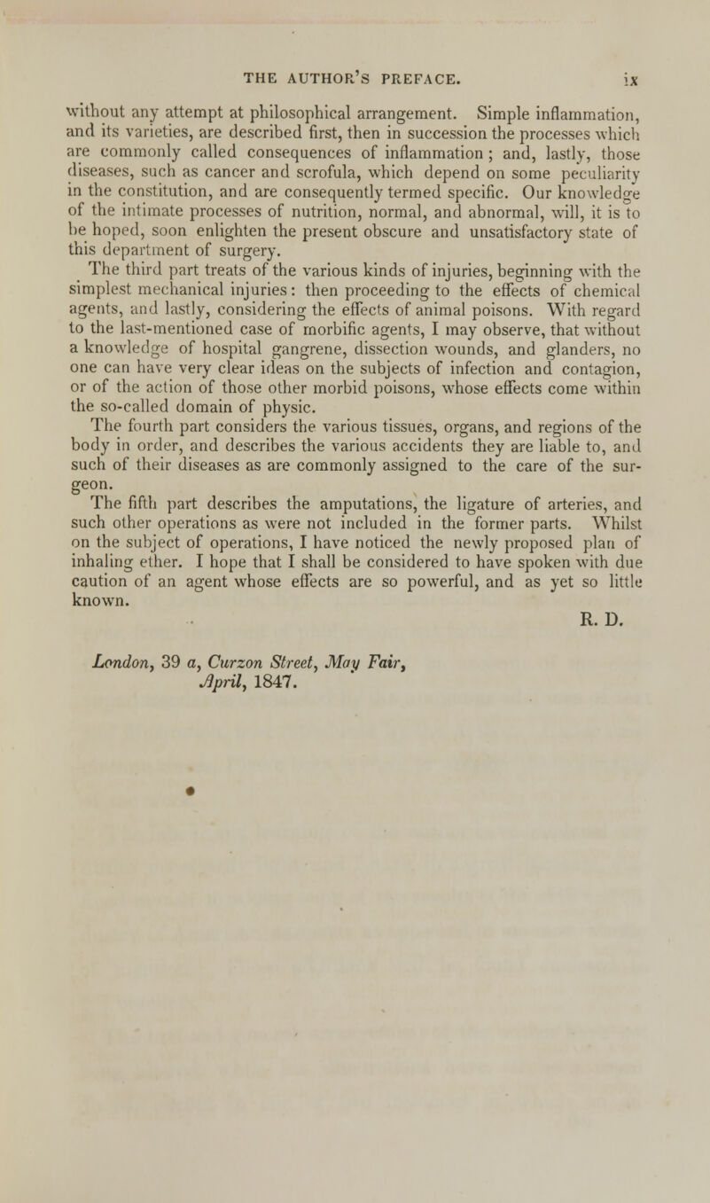 without any attempt at philosophical arrangement. Simple inflammation, and its varieties, are described first, then in succession the processes which are commonly called consequences of inflammation ; and, lastly, those diseases, such as cancer and scrofula, which depend on some peculiarity in the constitution, and are consequently termed specific. Our knowledge of the intimate processes of nutrition, normal, and abnormal, will, it is to be hoped, soon enlighten the present obscure and unsatisfactory state of this department of surgery. The third part treats of the various kinds of injuries, beginning with the simplest mechanical injuries: then proceeding to the effects of chemical agents, and lastly, considering the effects of animal poisons. With regard to the last-mentioned case of morbific agents, I may observe, that without a knowledge of hospital gangrene, dissection wounds, and glanders, no one can have very clear ideas on the subjects of infection and contagion, or of the action of those other morbid poisons, whose effects come within the so-called domain of physic. The fourth part considers the various tissues, organs, and regions of the body in order, and describes the various accidents they are liable to, and such of their diseases as are commonly assigned to the care of the sur- geon. The fifth part describes the amputations, the ligature of arteries, and such other operations as were not included in the former parts. Whilst on the subject of operations, I have noticed the newly proposed plan of inhaling ether. I hope that I shall be considered to have spoken with due caution of an agent whose effects are so powerful, and as yet so little known. R. D. London, 39 a, Curzon Street, May Fair, JJpril, 1847.