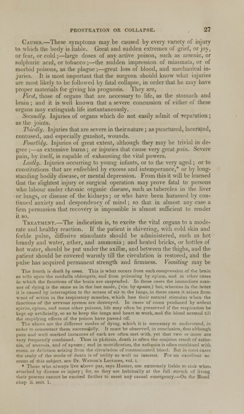 Causes.—These symptoms may be caused by every variety of injury to which the body is liable. Great and sudden extremes of grief, or joy; or fear, or cold;—large doses of any active poison, such as arsenic, or sulphuric acid, or tobacco ;—the sudden impression of miasmata, or of morbid poisons, as the plague;—great loss of blood, and mechanical in- juries. It is most important that the surgeon should know what injuries are most likely to be followed by fatal collapse, in order that he may have proper materials for giving his prognosis. They are, First, those of organs that are necessary to life, as the stomach and brain ; and it is well known that a severe concussion of either of these organs may extinguish life instantaneously. Secondly. Injuries of organs which do not easily admit of reparation; as the joints. Thirdly. Injuries that are severe in their nature ; as punctured, lacerated, contused, and especially gunshot, wounds. Fourthly. Injuries of great extent, although they may be trivial in de- gree ;—as extensive burns ; or injuries that cause very great pain. Severe pain, by itself, is capable of exhausting the vital powers. Lastly. Injuries occurring to young infants, or to the very aged ; or to constitutions that are enfeebled by excess and intemperance,* or by long- standing bodily disease, or mental depression. From this it will be learned that the slightest injury or surgical operation may prove fatal to persons who labour under chronic organic disease, such as tubercles in the liver or lungs, or disease of the kidneys; or who have been harassed by con- tinued'anxiety and despondency of mind ; so that in almost any case a iirm persuasion that recovery is impossible is almost sufficient to render it so. Treatment.—The indication is, to excite the vital organs to a mode- rate and healthy reaction. If the patient is shivering, with cold skin and feeble pulse, diffusive stimulants should be administered, such as hot brandy and water, cether, and ammonia; and heated bricks, or bottles of hot water, should be put under the axillae, and between the thighs, and the patient should be covered warmly till the circulation is restored, and the pulse has acquired permanent strength and firmness. Vomiting may be Tlie fourth is death by coma. This is what occurs from such compression of the brain as tells upon the medulla oblongata, and from poisoning by opium, and in other cases in which the functions of the brain are suspended. In these cases the immediate man- ner of dying is the same as in the last mode, (viz. by apnaa.) but, whereas in the latter it is caused by interruption to the access of air to the lungs, in these cases it arises from want of action in the respiratory muscles, which lose their natural stimulus when the functions of the nervous system are destroyed. In cases of coma produced by ardent spirits, opium, and some other poisons, life may often be preserved if the respiration be kept 11 p artificially, so as to keep the lungs and heart at worlc, and the blood aerated till the stupifying effects of the poison have passed off. The above are the different modes of dying, which it is necessary to understand, in order to counteract them successfully. It must be observed, in conclusion, that although pure ami well marked instances of each are often met with, yet that two or more are very frequently combined. Thus in phthisis, death is often the conjoint result of asthe- nia, of anaemia, and of apncea; and in mortification, the asthenia is often combined with coma, or delirium arising from the circulation of contaminated blood. But in most cases the study of the mode of death is of utility as well as interest. For an excellent ac- count of this subject, see Dr. Watson's Lectures, vol. i. * Those who always live above par, says Hunter, are extremely liable to sink when attacked by disease or injury; for, as they are habitually at the full stretch of living their powers cannot be excited further to meet any casual emergency.—On the Blood chap ii. sect. 1.