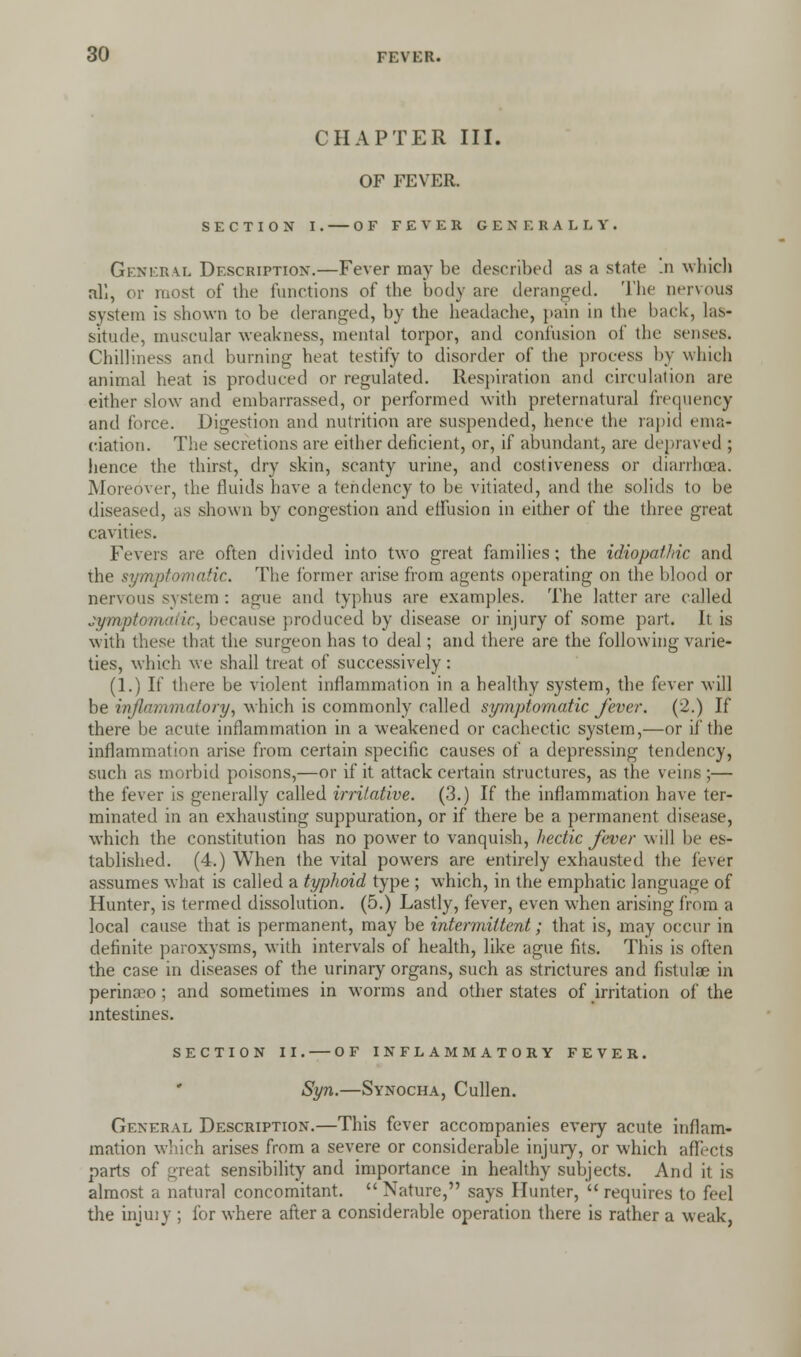 CHAPTER III. OF FEVER. SECTION I. OF FEVER GENERALLY. General Description.—Fever may be described as a state .n which all, or most of the functions of the body are deranged. The nervous system is shown to be deranged, by the headache, pain in the back, las- situde, muscular weakness, mental torpor, and confusion of the senses. Chilliness and burning heat testify to disorder of the process by which animal heat is produced or regulated. Respiration and circulation are either slow and embarrassed, or performed with preternatural frequency and force. Digestion and nutrition are suspended, hence the rapid ema- ciation. The secretions are either deficient, or, if abundant, are depraved ; hence the thirst, dry skin, scanty urine, and cosliveness or diarrhoea. Moreover, the fluids have a tendency to be vitiated, and the solids to be diseased, as shown by congestion and effusion in either of the three great cavities. Fevers are often divided into two great families; the idiopathic and the symptomatic. The former arise from agents operating on the blood or nervous system : atjue and typhus are examples. The latter are called symptomatic, because produced by disease or injury of some part. It is with these that the surgeon has to deal; and there are the following varie- ties, which we shall treat of successively: (1.) If there be violent inflammation in a healthy system, the fever will be inflammatory, which is commonly called symptomatic fever. (2.) If there be acute inflammation in a weakened or cachectic system,—or if the inflammation arise from certain specific causes of a depressing tendency, such as morbid poisons,—or if it attack certain structures, as the veins ;— the fever is generally called irritative. (3.) If the inflammation have ter- minated in an exhausting suppuration, or if there be a permanent disease, which the constitution has no power to vanquish, hectic fever will be es- tablished. (4.) When the vital powers are entirely exhausted the fever assumes what is called a typhoid type ; which, in the emphatic language of Hunter, is termed dissolution. (5.) Lastly, fever, even when arising from a local cause that is permanent, may be intermittent; that is, may occur in definite paroxysms, with intervals of health, like ague fits. This is often the case in diseases of the urinary organs, such as strictures and fistulae in perinaeo ; and sometimes in worms and other states of irritation of the intestines. SECTION II. OF INFLAMMATORY FEVER. Syn.—Synocha, Cullen. General Description.—This fever accompanies every acute inflam- mation which arises from a severe or considerable injury, or which affects parts of 2.reat sensibility and importance in healthy subjects. And it is almost a natural concomitant.  Nature, says Hunter,  requires to feel the injuiy ; for where after a considerable operation there is rather a weak,