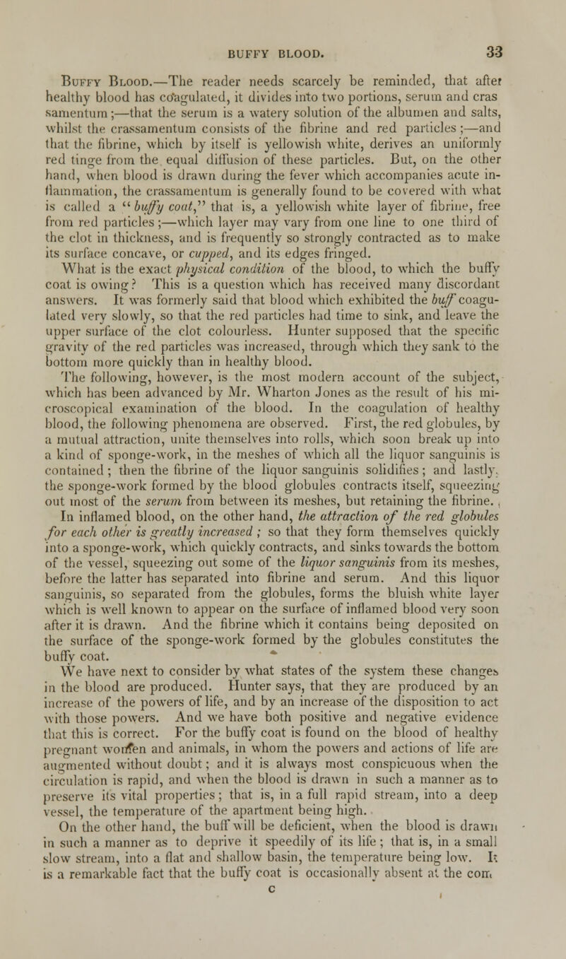 Buffy Blood.—The reader needs scarcely be reminded, that after healthy blood has cdagulated, it divides into two portions, serum and eras samentum;—that the serum is a watery solution of the albumen and salts, whilst tin- crassamentum consists of the fibrine and red particles ;—and (hat the fibrine, which by itself is yellowish white, derives an uniformly red tinge from the equal dilfusion of these particles. But, on the other hand, when blood is drawn during the fever which accompanies acute in- flammation, the crassamentum is generally found to be covered with what is called a  buffy coat that is, a yellowish white layer of fibrine, free from red particles ;—which layer may vary from one line to one third of the clot in thickness, and is frequently so strongly contracted as to make its surface concave, or cupped, and its edges fringed. What is the exact physical condition of the blood, to which the buffy coat is owing? This is a question which has received many discordant answers. It was formerly said that blood which exhibited the bufcoagu- lated very slowly, so that the red particles had time to sink, and leave the upper surface of the clot colourless. Hunter supposed that the specific gravity of the red particles was increased, through which they sank to the bottom more quickly than in healthy blood. The following, however, is the most modern account of the subject, which has been advanced by Mr. Wharton Jones as the result of his mi- croscopical examination of the blood. In the coagulation of healthy blood, the following phenomena are observed. First, the red globules, by a mutual attraction, unite themselves into rolls, which soon break up into a kind of sponge-work, in the meshes of which all the liquor sanguinis is contained ; then the fibrine of the liquor sanguinis solidifies ; and lastly, the sponge-work formed by the blood globules contracts itself, squeezing out most of the serum from between its meshes, but retaining the fibrine. ( In inflamed blood, on the other hand, tlie attraction of the red globules for each other is greatly increased ; so that they form themselves quickly into a sponge-work, which quickly contracts, and sinks towards the bottom of the vessel, squeezing out some of the liquor sanguinis from its meshes, before the latter has separated into fibrine and serum. And this liquor sanguinis, so separated from the globules, forms the bluish white layer which is well known to appear on the surface of inflamed blood very soon after it is drawn. And the fibrine which it contains being deposited on the surface of the sponge-work formed by the globules constitutes the buffy coat. We have next to consider by what states of the system these changes in the blood are produced. Hunter says, that they are produced by an increase of the powers of life, and by an increase of the disposition to act with those powers. And we have both positive and negative evidence that this is correct. For the buffy coat is found on the blood of healthy pregnant worrfen and animals, in w:hom the powers and actions of life are augmented without doubt; and it is always most conspicuous when the circulation is rapid, and when the blood is drawn in such a manner as to preserve it's vital properties; that is, in a full rapid stream, into a deep vessel, the temperature of the apartment being high. On the other hand, the buff will be deficient, when the blood is drawn in such a manner as to deprive it speedily of its life ; that is, in a small slow stream, into a flat and shallow basin, the temperature being low. Ik is a remarkable fact that the buffy coat is occasionally absent at the com c