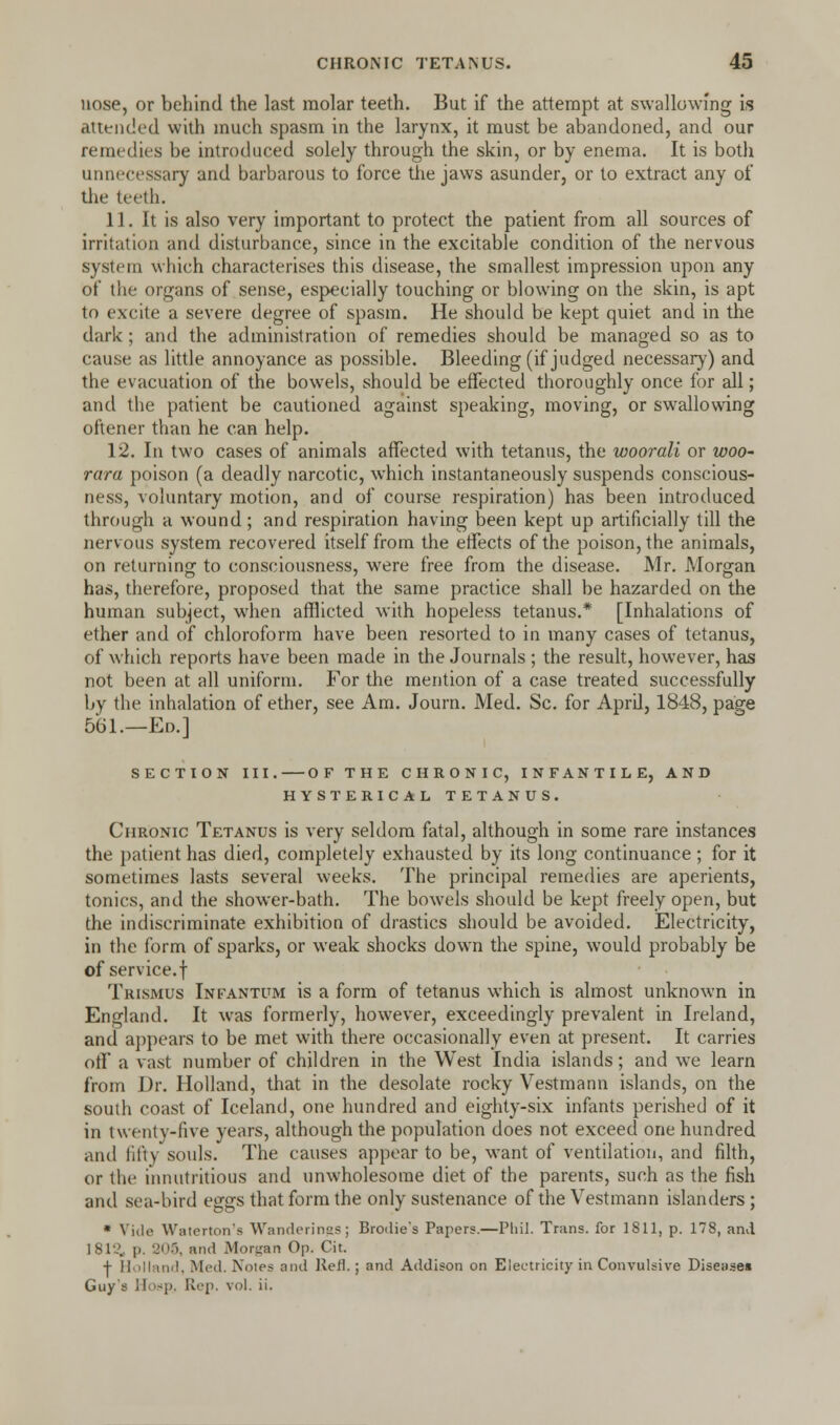 nose, or behind the last molar teeth. But if the attempt at swallowing is attended with much spasm in the larynx, it must be abandoned, and our remedies be introduced solely through the skin, or by enema. It is both unnecessary and barbarous to force the jaws asunder, or to extract any of the teeth. 11. It is also very important to protect the patient from all sources of irritation and disturbance, since in the excitable condition of the nervous system which characterises this disease, the smallest impression upon any of the organs of sense, especially touching or blowing on the skin, is apt to excite a severe degree of spasm. He should be kept quiet and in the dark ; and the administration of remedies should be managed so as to cause as little annoyance as possible. Bleeding (if judged necessary) and the evacuation of the bowels, should be effected thoroughly once for all; and the patient be cautioned against speaking, moving, or swallowing oftener than he can help. 12. In two cases of animals affected with tetanus, the woorali or woo- rara poison (a deadly narcotic, which instantaneously suspends conscious- ness, voluntary motion, and of course respiration) has been introduced through a wound; and respiration having been kept up artificially till the nervous system recovered itself from the effects of the poison, the animals, on returning to consciousness, were free from the disease. Mr. Morgan has, therefore, proposed that the same practice shall be hazarded on the human subject, when afflicted with hopeless tetanus.* [Inhalations of ether and of chloroform have been resorted to in many cases of tetanus, of which reports have been made in the Journals ; the result, however, has not been at all uniform. For the mention of a case treated successfully by the inhalation of ether, see Am. Journ. Med. Sc. for April, 1848, page 561.—Ed.] section iii. of the chronic, infantile, and hysterical tetanus. Chronic Tetanus is very seldom fatal, although in some rare instances the patient has died, completely exhausted by its long continuance ; for it sometimes lasts several weeks. The principal remedies are aperients, tonics, and the shower-bath. The bowels should be kept freely open, but the indiscriminate exhibition of drastics should be avoided. Electricity, in the form of sparks, or weak shocks down the spine, would probably be of service.f Trismus Infantum is a form of tetanus which is almost unknown in England. It was formerly, however, exceedingly prevalent in Ireland, and appears to be met with there occasionally even at present. It carries off a vast number of children in the West India islands; and we learn from Dr. Holland, that in the desolate rocky Vestmann islands, on the south coast of Iceland, one hundred and eighty-six infants perished of it in twenty-five years, although the population does not exceed one hundred and fifty souls. The causes appear to be, want of ventilation, and filth, or the innutritions and unwholesome diet of the parents, such as the fish and sea-bird eggs that form the only sustenance of the Vestmann islanders; * Vide Waterton's Wanderings; Broilie's Papers.—Phil. Trans, for 1811, p. 178, and IS l\', p. 205, ami Morgan Op. Cit. -f- Holland, Med. Noies and Reft.; and Addison on Electricity in Convulsive Disease* Guy's llosp. Rep. vol. ii.