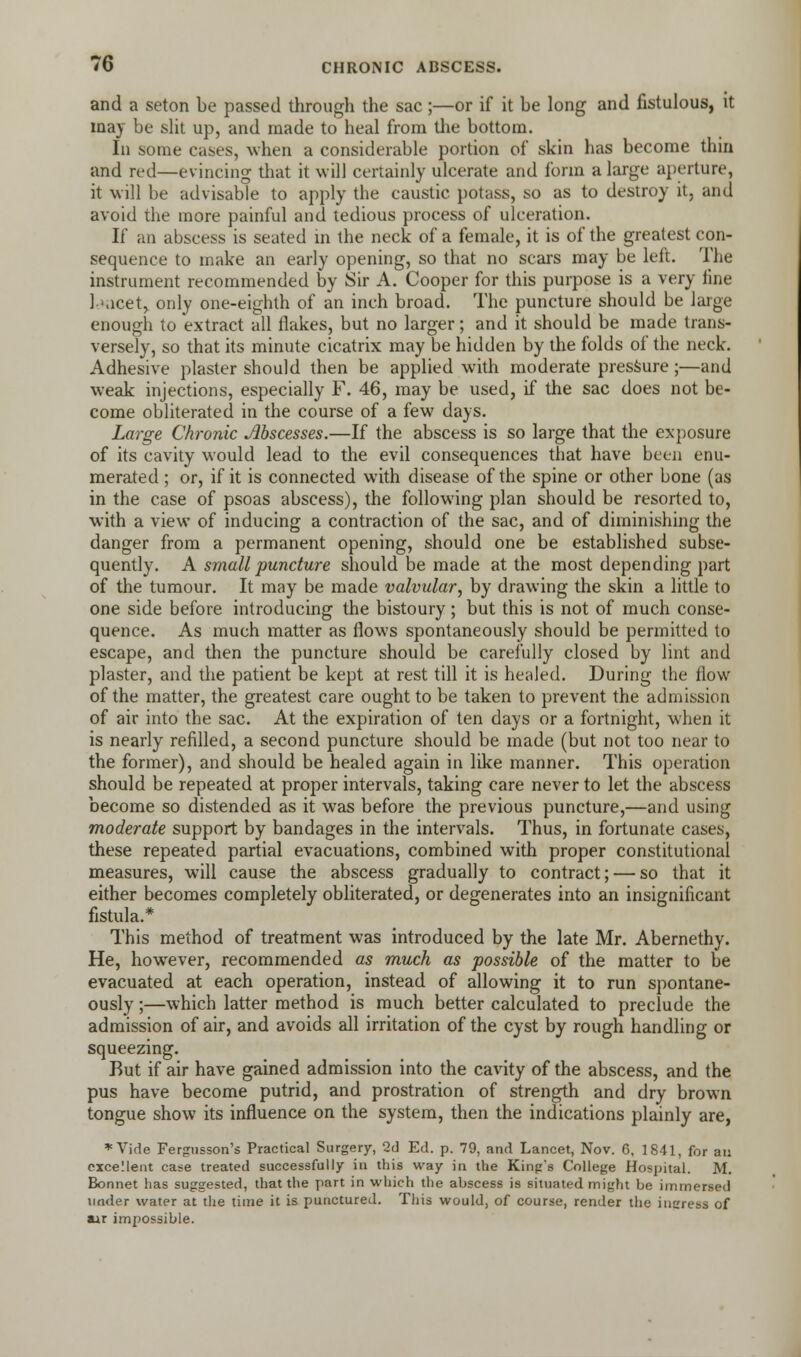 and a seton be passed through the sac ;—or if it be long and fistulous, it may be slit up, and made to heal from die bottom. In some cases, when a considerable portion of skin has become thin and red—evincing that it will certainly ulcerate and form a large aperture, it will be advisable to apply the caustic potass, so as to destroy it, and avoid the more painful and tedious process of ulceration. If an abscess is seated in the neck of a female, it is of the greatest con- sequence to make an early opening, so that no scars may be left. The instrument recommended by Sir A. Cooper for this purpose is a very fine 1-Kicet, only one-eighth of an inch broad. The puncture should be large enough to extract all flakes, but no larger; and it should be made trans- versely, so that its minute cicatrix may be hidden by the folds of the neck. Adhesive plaster should then be applied with moderate pressure ;—and weak injections, especially F. 46, may be used, if the sac does not be- come obliterated in the course of a few days. Large Chronic Abscesses.—If the abscess is so large that the exposure of its cavity would lead to the evil consequences that have been enu- merated ; or, if it is connected with disease of the spine or other bone (as in the case of psoas abscess), the following plan should be resorted to, with a view of inducing a contraction of the sac, and of diminishing the danger from a permanent opening, should one be established subse- quently. A small puncture should be made at the most depending part of the tumour. It may be made valvular, by drawing the skin a little to one side before introducing the bistoury; but this is not of much conse- quence. As much matter as flows spontaneously should be permitted to escape, and then the puncture should be carefully closed by lint and plaster, and the patient be kept at rest till it is healed. During the flow of the matter, the greatest care ought to be taken to prevent the admission of air into the sac. At the expiration of ten days or a fortnight, when it is nearly refilled, a second puncture should be made (but not too near to the former), and should be healed again in like manner. This operation should be repeated at proper intervals, taking care never to let the abscess become so distended as it was before the previous puncture,—and using moderate support by bandages in the intervals. Thus, in fortunate cases, these repeated partial evacuations, combined with proper constitutional measures, will cause the abscess gradually to contract; — so that it either becomes completely obliterated, or degenerates into an insignificant fistula.* This method of treatment was introduced by the late Mr. Abernethy. He, however, recommended as much as possible of the matter to be evacuated at each operation, instead of allowing it to run spontane- ously ;—which latter method is much better calculated to preclude the admission of air, and avoids all irritation of the cyst by rough handling or squeezing. But if air have gained admission into the cavity of the abscess, and the pus have become putrid, and prostration of strength and dry brown tongue show its influence on the system, then the indications plainly are, *Vide Fergusson's Practical Surgery, 2d Ed. p. 79, and Lancet, Nov. 6, 1841, for an excellent case treated successfully in this way in the King's College Hospital. M. Bonnet has suggested, that the part in which the abscess is situated might be immersed tinder water at the time it is punctured. This would, of course, render the incress of air impossible.