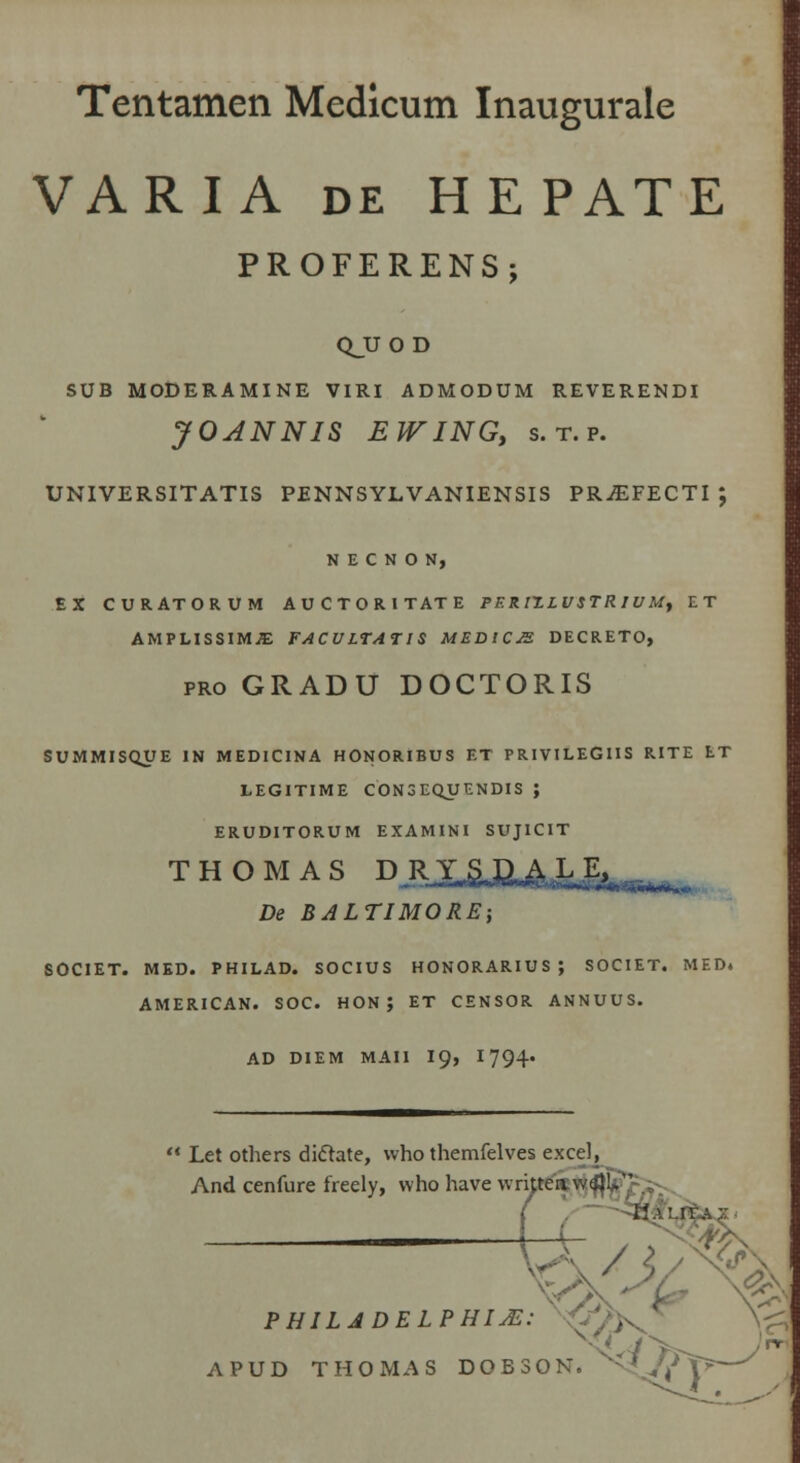 Tentamen Medlcum Inaugurale VARIA de HEPATE PROFERENS; QJJOD SUB MODERAMINE VIRI ADMODUM REVERENDI JOANNIS EWINGy s.t.p. UNIVERSITATIS PENNSYLVANIENSIS PR^EFECTI ; N E C N O N, EX CURATORUM AUCTORITATE PF.RIT.LUSTR 1UM, ET AMPLISSIMJE FACULTATIS MF.DICJ2. DECRETO, pro GRADU DOCTORIS SUMMISQUE IN MEDICINA HONORIBUS ET PRIVILEGIIS RITE tT LEGITIME CON3EQUENDIS ; ERUDITORUM EXAMINI SUJICIT THOMAS DJOdSUUiJfc»,^. De BALTIMORE; SOCIET. MED. PHILAD. SOCIUS HONORARIUS; SOCIET. MED. AMERICAN. SOC. HON J ET CENSOR ANNUUS. AD DIEM MAII 19, 1794« Let others di&ate, who themfelves excel, And cenfure freely, vvho have writteaw^l^ t- PHILADELPHIJE: ■;',',, APUD THOMAS DOBSON. v^= '