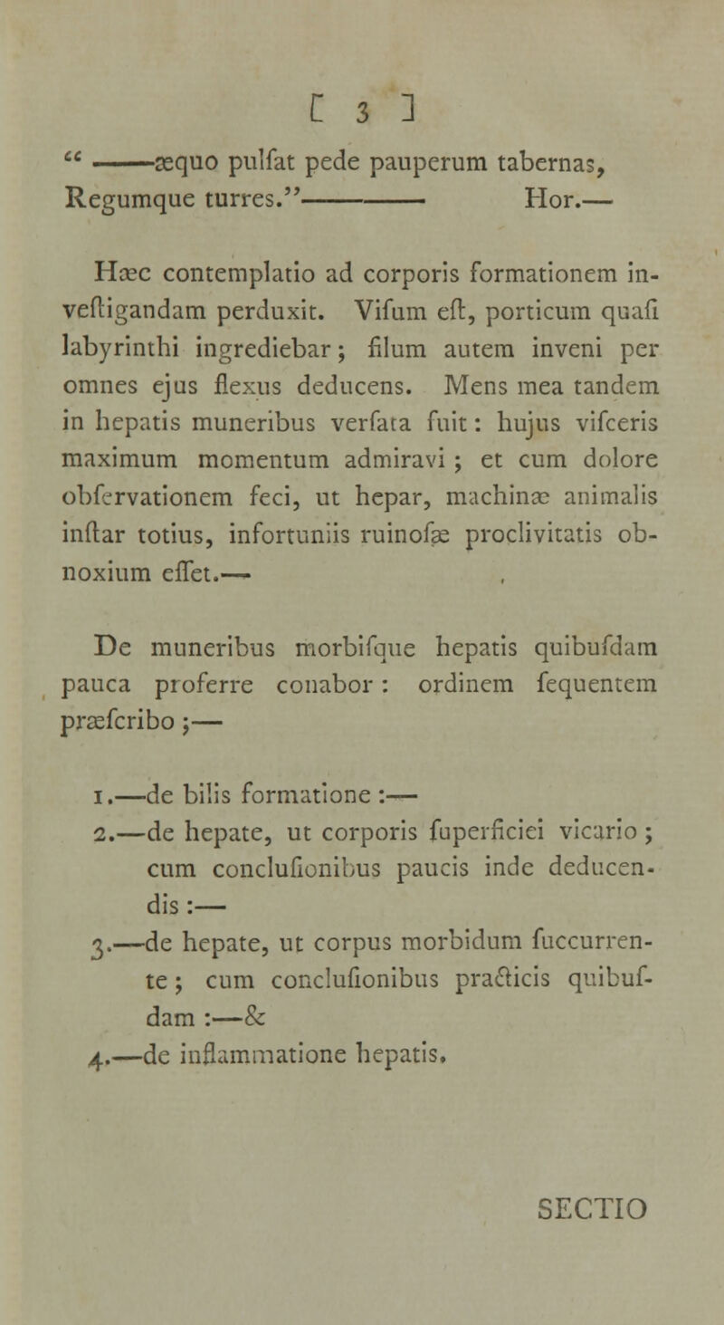  ssquo pulfat pede pauperum tabernas, Regumque turres. Hor.— Hcec contemplatio ad corporis formationem in- veftigandam perduxit. Vifum eft, porticum quafi labyrinthi ingrediebar; filum autem inveni per omnes ejus flexus deducens. Mens mea tandem in hepatis muneribus verfata fuit: hujus vifceris maximum momentum admiravi; et cum dolore obfervationem feci, ut hepar, machinx animalis inftar totius, infortuniis ruinofse proclivitatis ob- noxium eifet.— De muneribus morbifque hepatis quibufdam pauca proferre conabor: ordinem fequentem prsefcribo;— I,—de bilis formatione :— 2.—de hepate, ut corporis fuperflciei vicario ; cum conclufionibus paucis inde deducen- dis:— 3.—de hepate, ut corpus morbidum fuccurren- te ; cum conclufionibus pra&icis quibuf- dam :—& 4.—de inflammatione hepatis.