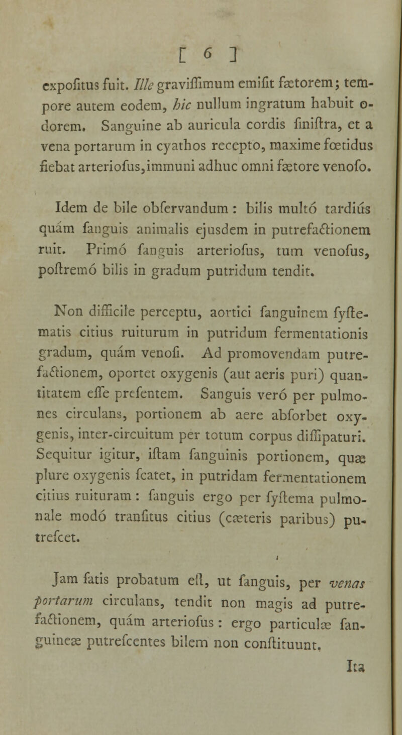 expofitus fult. Illc gravhTimum emifit fastorem; tem- pore autem eodem, hic nullum ingratum habuit o- dorem. Sanguine ab auricula cordis finiftra, et a vena portarum in cyathos recepto, maxime foetidus iiebat arteriofus,immuni adhuc omni fastore venofo. Idem de bile obfervandum : bilis multo tardius quam fanguis animalis ejusdem in putrefactionem ruit. Primo fanguis arteriofus, tum venofus, poftremo bilis in gradum putridum tendit. Non diflicile perccptu, aortici fanguinem fyfte- matis citius ruiturum in putridum fermentationis gradum, quam venofi. Ad promovendam putre- faclionem, oportet oxygenis (aut aeris puri) quan- titatem effe prefentem. Sanguis vero per pulmo- nes circulans, portionem ab aere abforbet oxy- genis, inter-circuitum per totum corpus diffipaturi. Sequitur igitur, iftam fanguinis portionem, quse plure oxygenis fcatet, in putridam fermentationem citius ruituram: fanguis ergo per fyftema pulmo- nale modo tranfitus citius (caneris paribus) pu- trefcet. Jam fatis probatum ell, ut fanguis, per venat portarwn circulans, tendit non magis ad putre- fa&ionem, quam arteriofus : ergo particulce fan- guinese putrefcentes bilem non conftituunt. Iu