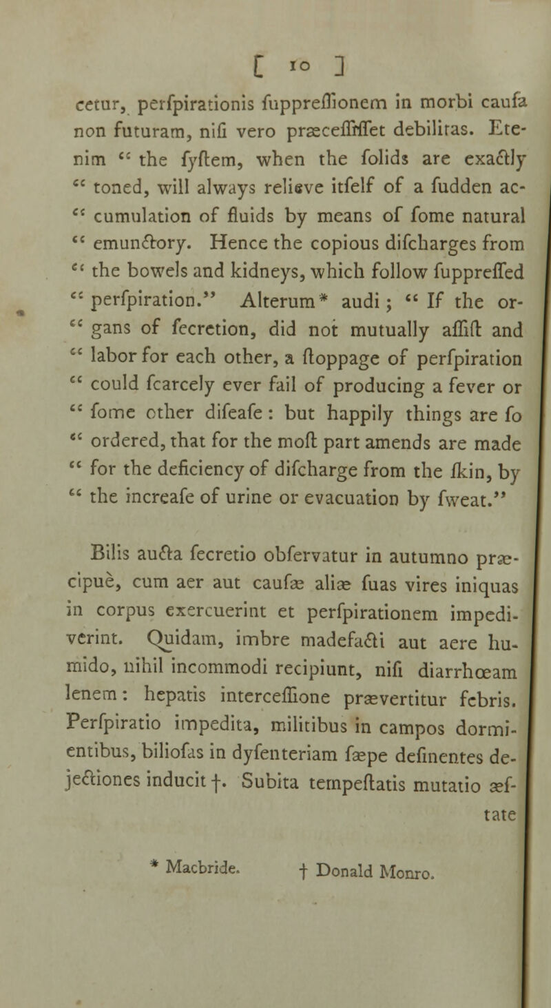 [ io ] cetur, perfpirationis fuppreffionem in morbi caufa non futuram, nifi vero prasceiTnTet debiliras. Ete- nim  the fyftem, when the folids are exacrJy  toned, will always relieve itfelf of a fudden ac-  cumulation of fluids by means of fome natural  emundtory. Hence the copious difcharges from  the bowels and kidneys, which follow fupprelTed  perfpiration. Alterum* audi;  If the or-  gans of fccretion, did not mutually affift and  laborfor each other, a ftoppage of perfpiration  could fcarcely ever fail of producing a fever or cc fome other difeafe: but happily things are fo  ordered, that for the moft part amends are made  for the deflciency of difcharge from the fkin, by  the increafe of urine or evacuation by fweat. Bilis aucTa fecretio obfervatur in autumno prsc- cipue, cum aer aut caufse alise fuas vires iniquas in corpus exercuerint et perfpirationcm impedi- verint. Quidam, imbre madefa&i aut aere hu- mido, nihil incommodi recipiunt, nifi diarrhceam lenem: hepatis interceffione prsevertitur fcbris. Perfpiratio impedita, militibus in campos dormi- entibus, biliofas in dyfenteriam faspe definentes de- je&iones inducit f. Subita tcmpeftatis mutatio sef- tate Macbride. -j- Donald Monro.