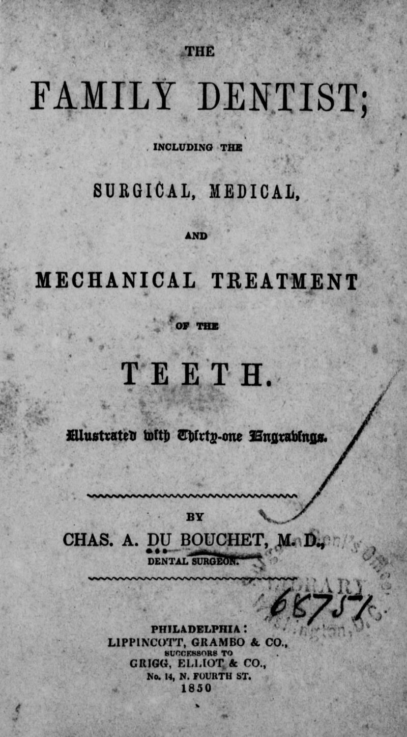 THE FAMILY DENTIST; INCLUDING THE SURGICAL, MEDICAL, AND MECHANICAL TREATMENT OF THE TEETH. JHlustrateiJ toftj) Sbfrts-one Bnjjtabfafls. BY V^, CHAS. A. DO BOUCHET, M. LX, LSUHOEOHl A • •»- ^RM« PHILADELPHIA : L1PPINCOTT, GRAM BO & CO SUCCESSORS TO CRIGG, ELLIOT, & CO., No. 14, N. FOURTH ST. 1850