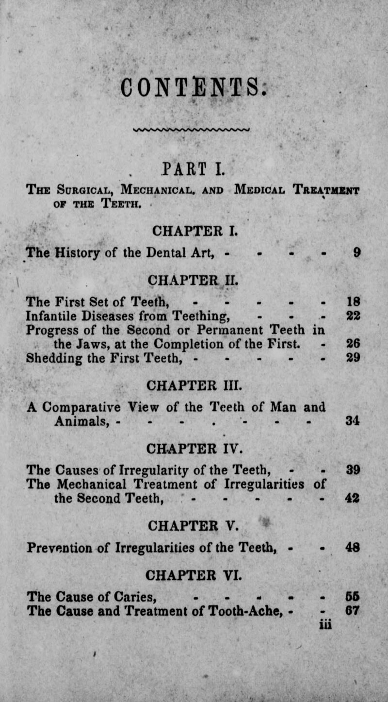 CONTENTS. PART I. The Surgical, Mechanical, and Medical Treatment of the Teeth. CHAPTER I. The History of the Dental Art, .... 9 CHAPTER II. The First Set of Teeth, 18 Infantile Diseases from Teething, 22 Progress of the Second or Permanent Teeth in the Jaws, at the Completion of the First. - 26 Shedding the First Teeth, 29 CHAPTER III. A Comparative View of the Teeth of Man and Animals, ---.•--- 34 CHAPTER IV. The Causes of Irregularity of the Teeth, 39 The Mechanical Treatment of Irregularities of the Second Teeth, 42 CHAPTER V. Prevention of Irregularities of the Teeth, 48 CHAPTER VI. The Cause of Caries, 56 The Cause and Treatment of Tooth-Ache, 67