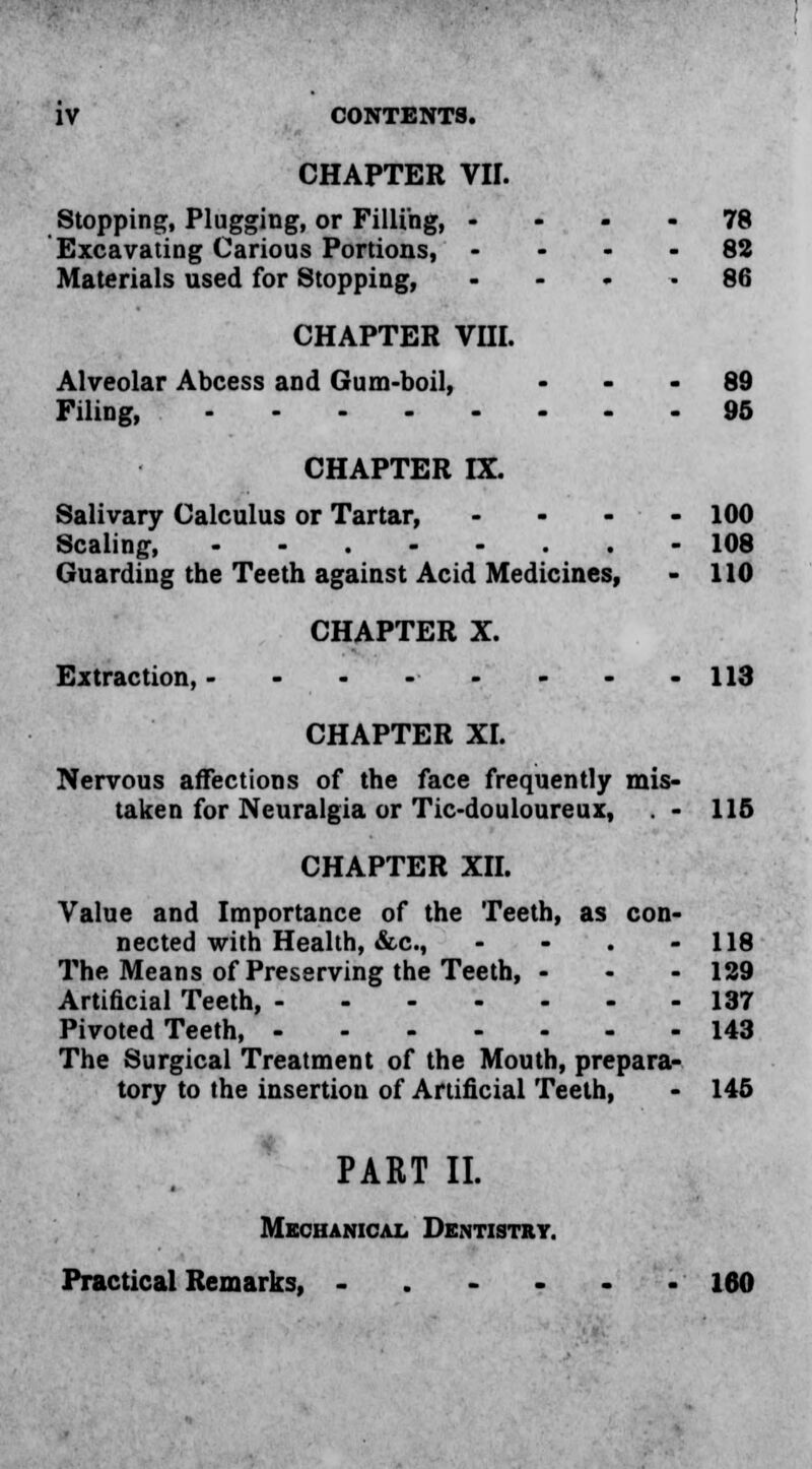 CHAPTER VII. Stopping, Plugging, or Filling, 78 Excavating Carious Portions, - ... 82 Materials used for Stopping, .... 86 CHAPTER VHI. Alveolar Abcess and Gum-boil, 89 Filing, 95 CHAPTER IX. Salivary Calculus or Tartar, .... 100 Scaling, ........ 108 Guarding the Teeth against Acid Medicines, - 110 CHAPTER X. Extraction, - - - - - - - -113 CHAPTER XL Nervous affections of the face frequently mis- taken for Neuralgia or Tic-douloureux, . - 115 CHAPTER XII. Value and Importance of the Teeth, as con- nected with Health, &c, - - . - 118 The Means of Preserving the Teeth, - - - 129 Artificial Teeth, 137 Pivoted Teeth, 143 The Surgical Treatment of the Mouth, prepara- tory to the insertion of Artificial Teeth, - 145 PART II. Mechanical Dentistry. Practical Remarks, 160